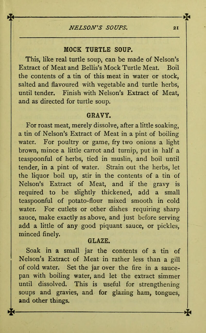 MOCK TURTLE SOUP. This, like real turtle soup, can be made of Nelson’s Extract of Meat and Beilis’s Mock Turtle Meat. Boil the contents of a tin of this meat in water or stock, salted and flavoured with vegetable and turtle herbs, until tender. Finish with Nelson’s Extract of Meat, and as directed for turtle soup. GRAVY. For roast meat, merely dissolve, after a little soaking, a tin of Nelson’s Extract of Meat in a pint of boiling water. For poultry or game, fry two onions a light brown, mince a little carrot and turnip, put in half a teaspoonful of herbs, tied in muslin, and boil until tender, in a pint of water. Strain out the herbs, let the liquor boil up, stir in the contents of a tin of Nelson’s Extract of Meat, and if the gravy is required to be slightly thickened, add a small teaspoonful of potato-flour mixed smooth in cold water. For cutlets or other dishes requiring sharp sauce, make exactly as above, and just before serving add a little of any good piquant sauce, or pickles, minced finely. GLAZE. Soak in a small jar the contents of a tin of Nelson’s Extract of Meat in rather less than a gill of cold water. Set the jar over the fire in a sauce- pan with boiling water, and let the extract simmer until dissolved. This is useful for strengthening soups and gravies, and for glazing ham, tongues, and other things.
