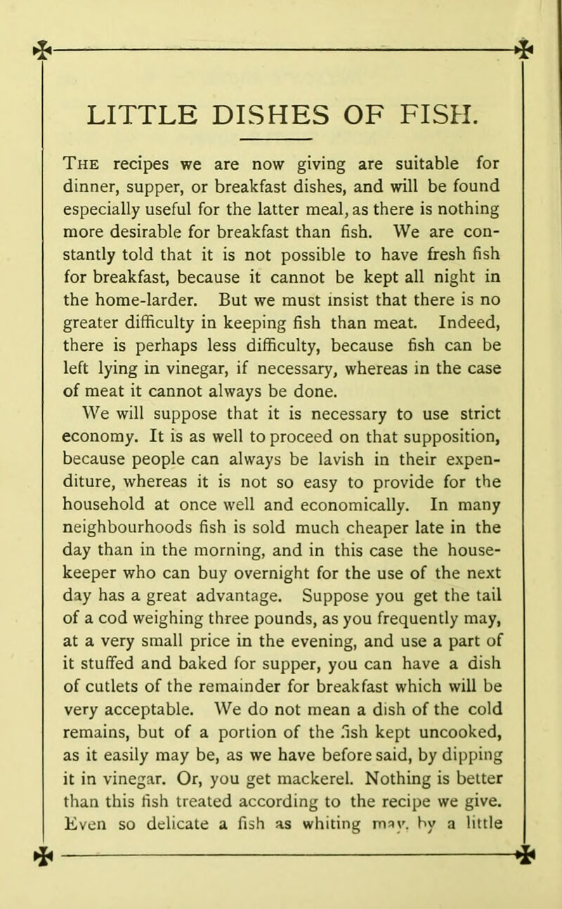 LITTLE DISHES OF FISH. The recipes we are now giving are suitable for dinner, supper, or breakfast dishes, and will be found especially useful for the latter meal, as there is nothing more desirable for breakfast than fish. We are con- stantly told that it is not possible to have fresh fish for breakfast, because it cannot be kept all night in the home-larder. But we must insist that there is no greater difficulty in keeping fish than meat. Indeed, there is perhaps less difficulty, because fish can be left lying in vinegar, if necessary, whereas in the case of meat it cannot always be done. We will suppose that it is necessary to use strict economy. It is as well to proceed on that supposition, because people can always be lavish in their expen- diture, whereas it is not so easy to provide for the household at once well and economically. In many neighbourhoods fish is sold much cheaper late in the day than in the morning, and in this case the house- keeper who can buy overnight for the use of the next day has a great advantage. Suppose you get the tail of a cod weighing three pounds, as you frequently may, at a very small price in the evening, and use a part of it stuffed and baked for supper, you can have a dish of cutlets of the remainder for breakfast which will be very acceptable. We do not mean a dish of the cold remains, but of a portion of the .'ish kept uncooked, as it easily may be, as we have before said, by dipping it in vinegar. Or, you get mackerel. Nothing is better than this fish treated according to the recipe we give. Even so delicate a fish as whiting m^y. by a little