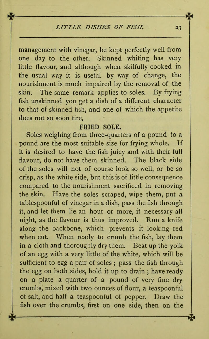 management with vinegar, be kept perfectly well from one day to the other. Skinned whiting has very little flavour, and although when skilfully cooked in the usual way it is useful by way of change, the nourishment is much impaired by the removal of the skin. The same remark applies to soles. By frying fish unskinned you get a dish of a different character to that of skinned fish, and one of which the appetite does not so soon tire. FRIED SOLE. Soles weighing from three-quarters of a pound to a pound are the most suitable size for frying whole. If it is desired to have the fish juicy and with their full flavour, do not have them skinned. The black side of the soles will not of course look so well, or be so crisp, as the white side, but this is of little consequence compared to the nourishment sacrificed in removing the skin. Have the soles scraped, wipe them, put a tablespoonful of vinegar in a disb, pass the fish through it, and let them lie an hour or more, if necessary all night, as the flavour is thus improved. Run a knife along the backbone, which prevents it looking red when cut. When ready to crumb the fish, lay them in a cloth and thoroughly dry them. Beat up the yolk of an egg with a very little of the white, which will be sufficient to egg a pair of soles; pass the fish through the egg on both sides, hold it up to drain ; have ready on a plate a quarter of a pound of very fine dry crumbs, mixed with two ounces of flour, a teaspoonful of salt, and half a teaspoonful of pepper. Draw the fish over the crumbs, first on one side, then on the