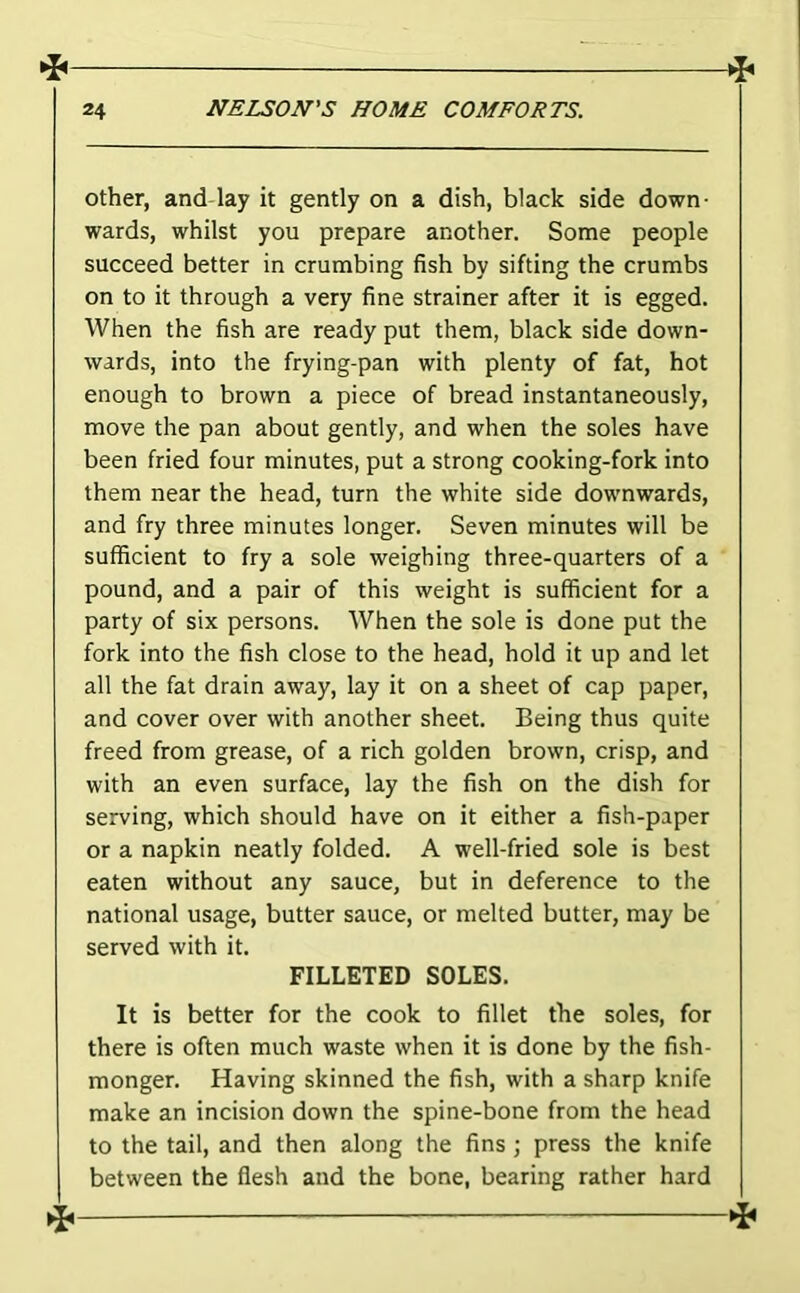 Other, and-lay it gently on a dish, black side down- wards, whilst you prepare another. Some people succeed better in crumbing fish by sifting the crumbs on to it through a very fine strainer after it is egged. When the fish are ready put them, black side down- wards, into the frying-pan with plenty of fat, hot enough to brown a piece of bread instantaneously, move the pan about gently, and when the soles have been fried four minutes, put a strong cooking-fork into them near the head, turn the white side downwards, and fry three minutes longer. Seven minutes will be sufficient to fry a sole weighing three-quarters of a pound, and a pair of this weight is sufficient for a party of six persons. When the sole is done put the fork into the fish close to the head, hold it up and let all the fat drain away, lay it on a sheet of cap paper, and cover over with another sheet. Being thus quite freed from grease, of a rich golden brown, crisp, and with an even surface, lay the fish on the dish for serving, which should have on it either a fish-paper or a napkin neatly folded. A well-fried sole is best eaten without any sauce, but in deference to the national usage, butter sauce, or melted butter, may be served with it. FILLETED SOLES. It is better for the cook to fillet the soles, for there is often much waste when it is done by the fish- monger. Having skinned the fish, with a sharp knife make an incision down the spine-bone from the head to the tail, and then along the fins ; press the knife between the flesh and the bone, bearing rather hard 4