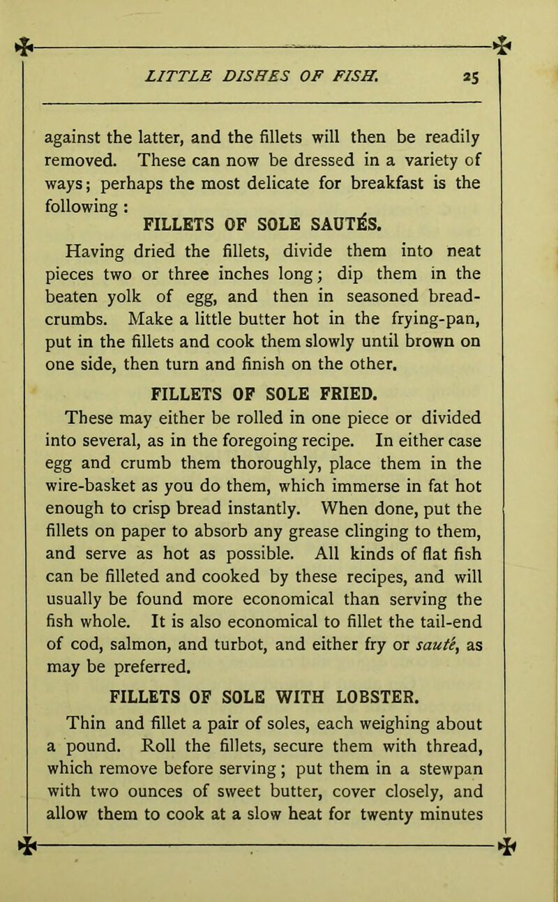 against the latter, and the fillets will then be readily removed. These can now be dressed in a variety of ways; perhaps the most delicate for breakfast is the following ; FILLETS OF SOLE SAUTlIS. Having dried the fillets, divide them into neat pieces two or three inches long; dip them in the beaten yolk of egg, and then in seasoned bread- crumbs. Make a little butter hot in the frying-pan, put in the fillets and cook them slowly until brown on one side, then turn and finish on the other, FILLETS OF SOLE FRIED. These may either be rolled in one piece or divided into several, as in the foregoing recipe. In either case egg and crumb them thoroughly, place them in the wire-basket as you do them, which immerse in fat hot enough to crisp bread instantly. When done, put the fillets on paper to absorb any grease clinging to them, and serve as hot as possible. All kinds of flat fish can be filleted and cooked by these recipes, and will usually be found more economical than serving the fish whole. It is also economical to fillet the tail-end of cod, salmon, and turbot, and either fry or saute^ as may be preferred. FILLETS OF SOLE WITH LOBSTER. Thin and fillet a pair of soles, each weighing about a pound. Roll the fillets, secure them with thread, which remove before serving; put them in a stewpan with two ounces of sweet butter, cover closely, and allow them to cook at a slow heat for twenty minutes