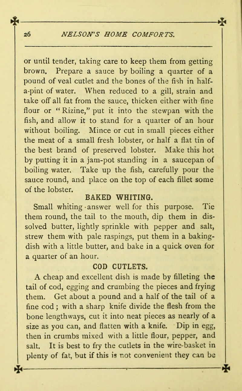 or until tender, taking care to keep them from getting brown. Prepare a sauce by boiling a quarter of a pound of veal cutlet and the bones of the fish in half- a-pint of water. When reduced to a gill, strain and take off all fat from the sauce, thicken either with fine flour or “ Rizine,” put it into the stewpan with the fish, and allow it to stand for a quarter of an hour without boiling. Mince or cut in small pieces either the meat of a small fresh lobster, or half a flat tin of the best brand of preserved lobster. Make this hot by putting it in a jam-pot standing in a saucepan of boiling water. Take up the fish, carefully pour the sauce round, and place on the top of each fillet some of the lobster. BAKED WHITING. Small whiting-answer well for this purpose. Tie them round, the tail to the mouth, dip them in dis- solved butter, lightly sprinkle with pepper and salt, strew them with pale raspings, put them in a baking- dish with a little butter, and bake in a quick oven for a quarter of an hour. COD CUTLETS. A cheap and excellent dish is made by filleting the tail of cod, egging and crumbing the pieces and frying them. Get about a pound and a half of the tail of a fine cod; with a sharp knife divide the flesh from the bone lengthways, cut it into neat pieces as nearly of a size as you can, and flatten with a knife. Dip in egg, then in crumbs mixed with a little flour, pepper, and salt. It is best to fry the cutlets in the wire-basket in plenty of fat, but if this is not convenient they can be