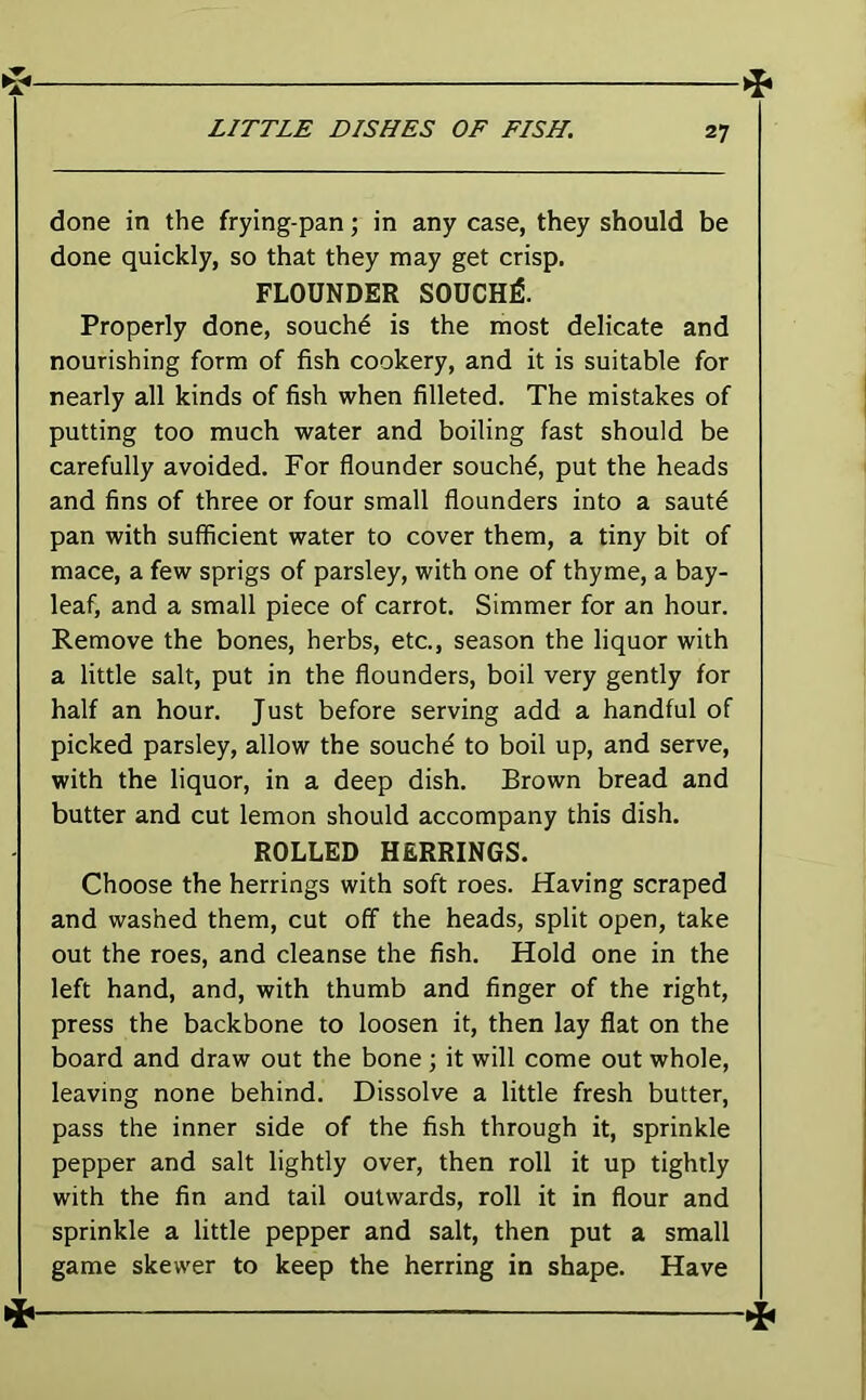 ►> done in the frying-pan; in any case, they should be done quickly, so that they may get crisp. FLOUNDER SOUCH^. Properly done, souch^ is the most delicate and nourishing form of fish cookery, and it is suitable for nearly all kinds of fish when filleted. The mistakes of putting too much water and boiling fast should be carefully avoided. For flounder souch^, put the heads and fins of three or four small flounders into a sautd pan with sufficient water to cover them, a tiny bit of mace, a few sprigs of parsley, with one of thyme, a bay- leaf, and a small piece of carrot. Simmer for an hour. Remove the bones, herbs, etc., season the liquor with a little salt, put in the flounders, boil very gently for half an hour. Just before serving add a handful of picked parsley, allow the souchd to boil up, and serve, with the liquor, in a deep dish. Brown bread and butter and cut lemon should accompany this dish. ROLLED HERRINGS. Choose the herrings with soft roes. Having scraped and washed them, cut off the heads, split open, take out the roes, and cleanse the fish. Hold one in the left hand, and, with thumb and finger of the right, press the backbone to loosen it, then lay flat on the board and draw out the bone ; it will come out whole, leaving none behind. Dissolve a little fresh butter, pass the inner side of the fish through it, sprinkle pepper and salt lightly over, then roll it up tightly with the fin and tail outwards, roll it in flour and sprinkle a little pepper and salt, then put a small game skewer to keep the herring in shape. Have