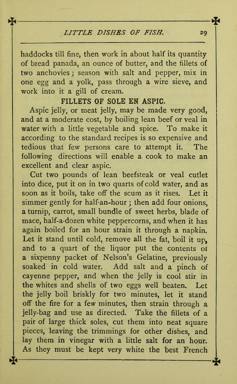haddocks till fine, then work in about half its quantity of bread panada, an ounce of butter, and the fillets of two anchovies ; season with salt and pepper, mix in one egg and a yolk, pass through a wire sieve, and work into it a gill of cream. FILLETS OF SOLE EN ASPIC. Aspic jelly, or meat jelly, may be made very good, and at a moderate cost, by boiling lean beef or veal in water with a little vegetable and spice. To make it according to the standard recipes is so expensive and tedious that few persons care to attempt it. The following directions will enable a cook to make an excellent and clear aspic. Cut two pounds of lean beefsteak or veal cutlet into dice, put it on in two quarts of cold water, and as soon as it boils, take off the scum as it rises. Let it simmer gently for half-an-hour \ then add four onions, a turnip, carrot, small bundle of sweet herbs, blade of mace, half-a-dozen white peppercorns, and when it has again boiled for an hour strain it through a napkin. Let it stand until cold, remove all the fat, boil it up, and to a quart of the liquor put the contents ot a sixpenny packet of Nelson’s Gelatine, previously soaked in cold water. Add salt and a pinch of cayenne pepper, and when the jelly is cool stir in the whites and shells of two eggs well beaten. Let the jelly boil briskly for two minutes, let it stand off the fire for a few minutes, then strain through a jelly-bag and use as directed. Take the fillets of a pair of large thick soles, cut them into neat square pieces, leaving the trimmings for other dishes, and lay them in vinegar with a little salt for an hour. As they must be kept very white the best French