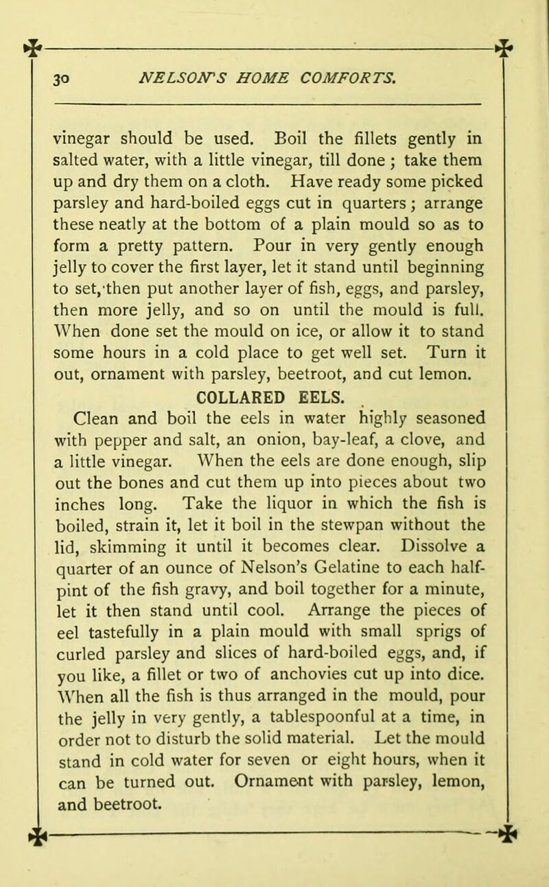 vinegar should be used. Boil the fillets gently in salted water, with a little vinegar, till done ; take them up and dry them on a cloth. Have ready some picked parsley and hard-boiled eggs cut in quarters ; arrange these neatly at the bottom of a plain mould so as to form a pretty pattern. Pour in very gently enough jelly to cover the first layer, let it stand until beginning to set,-then put another layer of fish, eggs, and parsley, then more jelly, and so on until the mould is full. When done set the mould on ice, or allow it to stand some hours in a cold place to get well set. Turn it out, ornament with parsley, beetroot, and cut lemon. COLLARED EELS. Clean and boil the eels in water highly seasoned with pepper and salt, an onion, bay-leaf, a clove, and a little vinegar. When the eels are done enough, slip out the bones and cut them up into pieces about two inches long. Take the liquor in which the fish is boiled, strain it, let it boil in the stewpan without the lid, skimming it until it becomes clear. Dissolve a quarter of an ounce of Nelson’s Gelatine to each half- pint of the fish gravy, and boil together for a minute, let it then stand until cool. Arrange the pieces of eel tastefully in a plain mould with small sprigs of curled parsley and slices of hard-boiled eggs, and, if you like, a fillet or two of anchovies cut up into dice. When all the fish is thus arranged in the mould, pour the jelly in very gently, a tablespoonful at a time, in order not to disturb the solid material. Let the mould stand in cold water for seven or eight hours, when it can be turned out. Ornament with parsley, lemon, and beetroot.