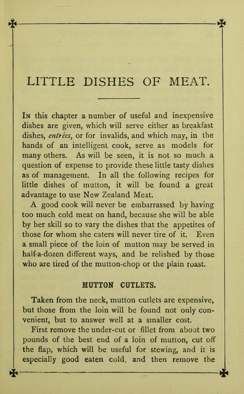 In this chapter a number of useful and inexpensive dishes are given, which will serve either as breakfast dishes, entrees, or for invalids, and which may, in the hands of an intelligent cook, serve as models for many others. As will be seen, it is not so much a question of expense to provide these little tasty dishes as of management. In all the following recipes for little dishes of mutton, it will be found a great advantage to use New Zealand Meat. A good cook will never be embarrassed by having too much cold meat on hand, because she will be able by her skill so to vary the dishes that the appetites of those for whom she caters will never tire of it. Even a small piece of the loin of mutton may be served in half-a-dozen different ways, and be relished by those who are tired of the mutton-chop or the plain roast. MUTTON CUTLETS. Taken from the neck, mutton cutlets are expensive, but those from the loin will be found not only con- venient, but to answer well at a smaller cost. First remove the under-cut or fillet from about two pounds of the best end of a loin of mutton, cut off the flap, which will be useful for stewing, and it is especially good eaten cold, and then remove the