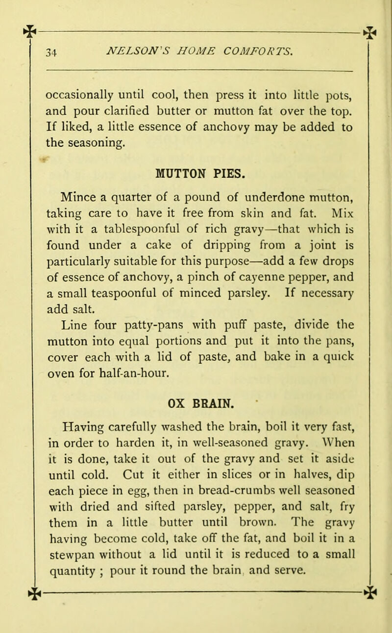 occasionally until cool, then press it into little pots, and pour clarified butter or mutton fat over the top. If liked, a little essence of anchovy may be added to the seasoning. MUTTON PIES. Mince a quarter of a pound of underdone mutton, taking care to have it free from skin and fat. Mix with it a tablespoonful of rich gravy—that which is found under a cake of dripping from a joint is particularly suitable for this purpose—add a few drops of essence of anchovy, a pinch of cayenne pepper, and a small teaspoonful of minced parsley. If necessary add salt. Line four patty-pans with puff paste, divide the mutton into equal portions and put it into the pans, cover each with a lid of paste, and bake in a quick oven for half-an-hour. OX BRAIN, Having carefully washed the brain, boil it very fast, in order to harden it, in well-seasoned gravy. When it is done, take it out of the gravy and set it aside until cold. Cut it either in slices or in halves, dip each piece in egg, then in bread-crumbs well seasoned with dried and sifted parsley, pepper, and salt, fry them in a little butter until brown. The gravy having become cold, take off the fat, and boil it in a stewpan without a lid until it is reduced to a small quantity ; pour it round the brain and serve.