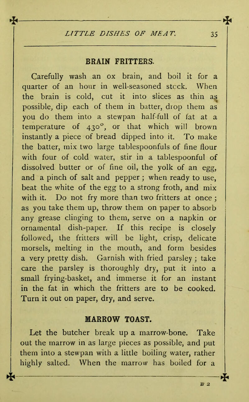 BRAIN FRITTERS. Carefully wash an ox brain, and boil it for a quarter of an hour in well-seasoned stock. When the brain is cold, cut it into slices as thin a^ possible, dip each of them in batter, drop them as you do them into a stewpan half-full of fat at a temperature of 430°, or that which will brown instantly a piece of bread dipped into it. To make the batter, mix two large tablespoonfuls of fine flour with four of cold water, stir in a tablespoonful of dissolved butter or of fine oil, the yolk of an egg, and a pinch of salt and pepper ; when ready to use, beat the white of the egg to a strong froth, and mix with it. Do not fry more than two fritters at once ; as you take them up, throw them on paper to absorb any grease clinging to them, serve on a napkin or ornamental dish-paper. If this recipe is closely followed, the fritters will be light, crisp, delicate morsels, melting in the mouth, and form besides a very pretty dish. Garnish with fried parsley ; take care the parsley is thoroughly dry, put it into a small frying-basket, and immerse it for an instant in the fat in which the fritters are to be cooked. Turn it out on paper, dry, and serve. MARROW TOAST. Let the butcher break up a marrow-bone. Take out the marrow in as large pieces as possible, and put them into a stewpan with a little boiling water, rather highly salted. When the marrow has boiled for a ^