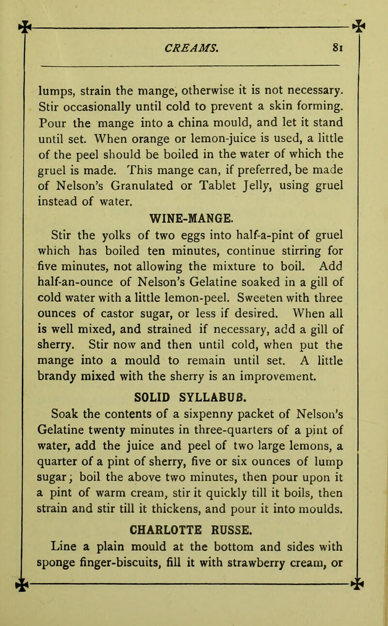 lumps, strain the mange, otherwise it is not necessary. Stir occasionally until cold to prevent a skin forming. Pour the mange into a china mould, and let it stand until set. When orange or lemon-juice is used, a little of the peel should be boiled in the water of which the gruel is made. This mange can, if preferred, be made of Nelson’s Granulated or Tablet Jelly, using gruel instead of water. WINE-MANGE. Stir the yolks of two eggs into half-a-pint of gruel which has boiled ten minutes, continue stirring for five minutes, not allowing the mixture to boil. Add half-an-ounce of Nelson’s Gelatine soaked in a gill of cold water with a little lemon-peel. Sweeten with three ounces of castor sugar, or less if desired. When all is well mixed, and strained if necessary, add a gill of sherry. Stir now and then until cold, when put the mange into a mould to remain until set. A little brandy mixed with the sherry is an improvement. SOLID SYLLABUB. Soak the contents of a sixpenny packet of Nelson’s Gelatine twenty minutes in three-quarters of a pint of water, add the juice and peel of two large lemons, a quarter of a pint of sherry, five or six ounces of lump sugar; boil the above two minutes, then pour upon it a pint of warm cream, stir it quickly till it boils, then strain and stir till it thickens, and pour it into moulds. CHARLOTTE RUSSE. Line a plain mould at the bottom and sides with sponge finger-biscuits, fill it with strawberry cream, or