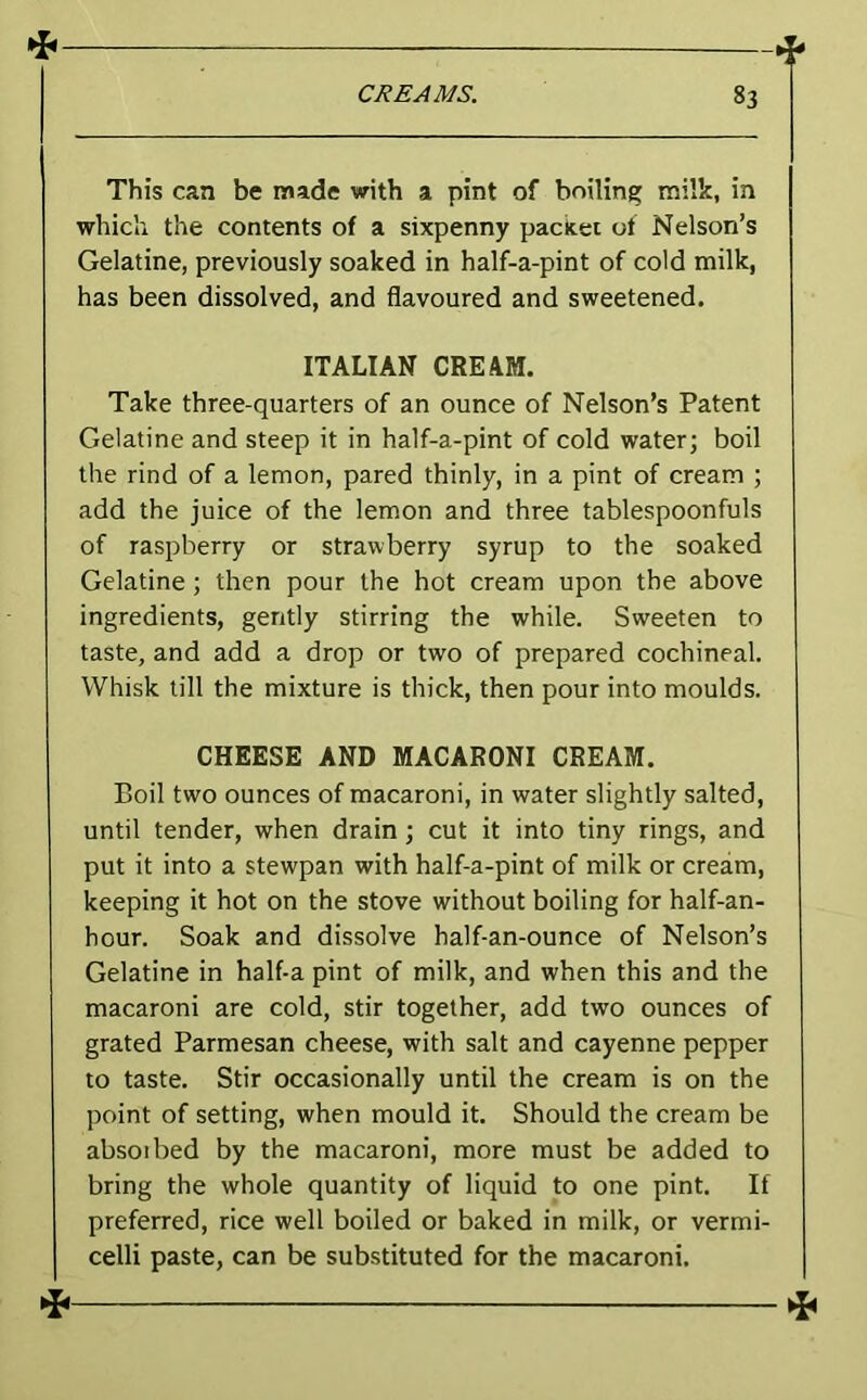 This can be made with a pint of boiling milk, in which the contents of a sixpenny packet of Nelson’s Gelatine, previously soaked in half-a-pint of cold milk, has been dissolved, and flavoured and sweetened. ITALIAN CREAM. Take three-quarters of an ounce of Nelson’s Patent Gelatine and steep it in half-a-pint of cold water; boil the rind of a lemon, pared thinly, in a pint of cream ; add the juice of the lemon and three tablespoonfuls of raspberry or strawberry syrup to the soaked Gelatine ; then pour the hot cream upon the above ingredients, gently stirring the while. Sweeten to taste, and add a drop or two of prepared cochineal. Whisk till the mixture is thick, then pour into moulds. CHEESE AND MACARONI CREAM. Boil two ounces of macaroni, in water slightly salted, until tender, when drain ; cut it into tiny rings, and put it into a stewpan with half-a-pint of milk or cream, keeping it hot on the stove without boiling for half-an- hour. Soak and dissolve half-an-ounce of Nelson’s Gelatine in half-a pint of milk, and when this and the macaroni are cold, stir together, add two ounces of grated Parmesan cheese, with salt and cayenne pepper to taste. Stir occasionally until the cream is on the point of setting, when mould it. Should the cream be absoibed by the macaroni, more must be added to bring the whole quantity of liquid to one pint. If preferred, rice well boiled or baked in milk, or vermi- celli paste, can be substituted for the macaroni. >i< ^