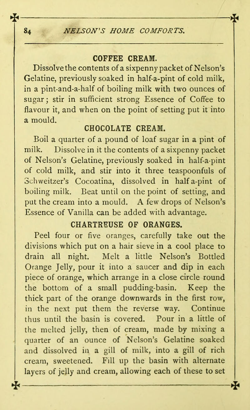 ^ > 84 NELSON'S HOME COMFORTS. COFFEE CREAM. Dissolve the contents of a sixpenny packet of Nelson’s Gelatine, previously soaked in half-a-pint of cold milk, in a pint-and-a-half of boiling milk with two ounces of sugar; stir in sufficient strong Essence of Coffee to flavour it, and when on the point of setting put it into a mould. CHOCOLATE CREAM. Boil a quarter of a pound of loaf sugar in a pint of milk. Dissolve in it the contents of a sixpenny packet of Nelson’s Gelatine, previously soaked in half-a-pint of cold milk, and stir into it three teaspoonfuls of Schweitzer’s Cocoatina, dissolved in halfa-pint of boiling milk. Beat until on the point of setting, and put the cream into a mould. A few drops of Nelson’s Essence of Vanilla can be added with advantage. CHARTREUSE OF ORANGES. Peel four or five oranges, carefully take out the divisions which put on a hair sieve in a cool place to drain all night. Melt a little Nelson’s Bottled Orange Jelly, pour it into a saucer and dip in each piece of orange, which arrange in a close circle round the bottom of a small pudding-basin. Keep the thick part of the orange downwards in the first row, in the next put them the reverse way. Continue thus until the basin is covered. Pour in a little of the melted jelly, then of cream, made by mixing a quarter of an ounce of Nelson’s Gelatine soaked and dissolved in a gill of milk, into a gill of rich cream, sweetened. Eill up the basin with alternate layers of jelly and cream, allowing each of these to set 4^