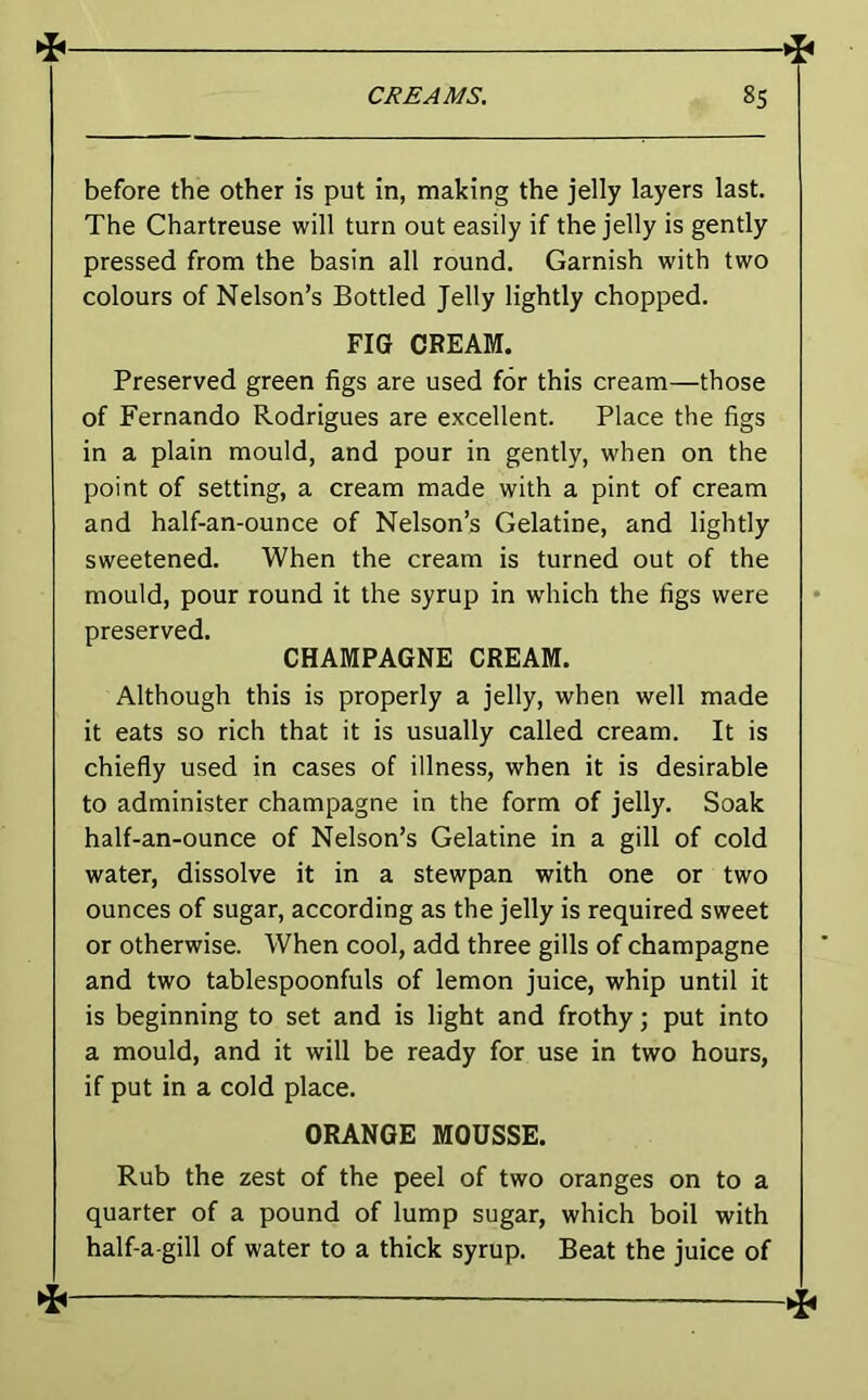 **- before the other is put in, making the jelly layers last. The Chartreuse will turn out easily if the jelly is gently pressed from the basin all round. Garnish with two colours of Nelson’s Bottled Jelly lightly chopped. FIG CREAM. Preserved green figs are used for this cream—those of Fernando Rodrigues are excellent. Place the figs in a plain mould, and pour in gently, when on the point of setting, a cream made with a pint of cream and half-an-ounce of Nelson’s Gelatine, and lightly sweetened. When the cream is turned out of the mould, pour round it the syrup in which the figs were nrpsprvpfi. CHAMPAGNE CREAM. Although this is properly a jelly, when well made it eats so rich that it is usually called cream. It is chiefly used in cases of illness, when it is desirable to administer champagne in the form of jelly. Soak half-an-ounce of Nelson’s Gelatine in a gill of cold water, dissolve it in a stewpan with one or two ounces of sugar, according as the jelly is required sweet or otherwise. When cool, add three gills of champagne and two tablespoonfuls of lemon juice, whip until it is beginning to set and is light and frothy; put into a mould, and it will be ready for use in two hours, if put in a cold place. ORANGE MOUSSE. Rub the zest of the peel of two oranges on to a quarter of a pound of lump sugar, which boil with half-a-gill of water to a thick syrup. Beat the juice of
