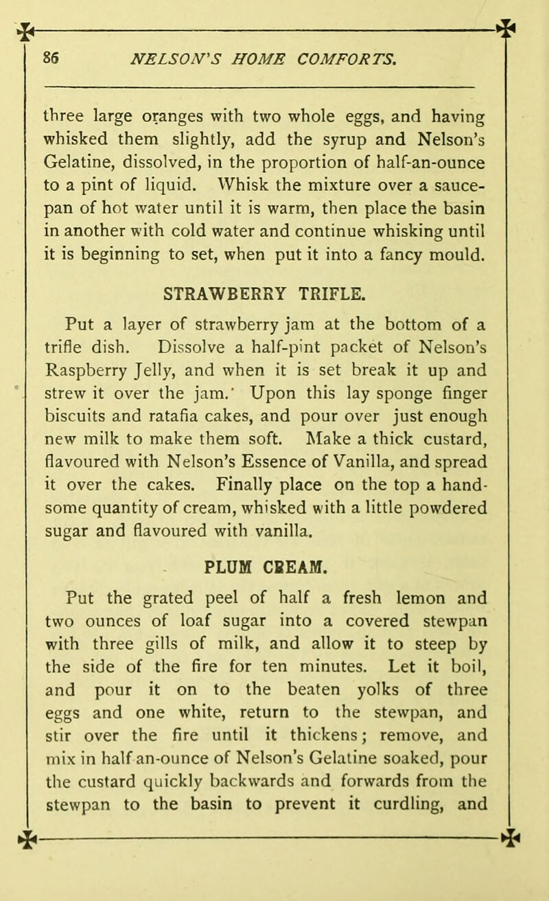 three large oranges with two whole eggs, and having whisked them slightly, add the syrup and Nelson’s Gelatine, dissolved, in the proportion of half-an-ounce to a pint of liquid. Whisk the mixture over a sauce- pan of hot water until it is warm, then place the basin in another with cold water and continue whisking until it is beginning to set, when put it into a fancy mould. STRAWBERRY TRIFLE. Put a layer of strawberry jam at the bottom of a trifle dish. Dissolve a half-pint packet of Nelson’s Raspberry Jelly, and when it is set break it up and strew it over the jam.' Upon this lay sponge finger biscuits and ratafia cakes, and pour over just enough new milk to make them soft. Make a thick custard, flavoured with Nelson’s Essence of Vanilla, and spread it over the cakes. Finally place on the top a hand- some quantity of cream, whisked with a little powdered sugar and flavoured with vanilla. PLUM CREAM. Put the grated peel of half a fresh lemon and two ounces of loaf sugar into a covered stewpan with three gills of milk, and allow it to steep by the side of the fire for ten minutes. Let it boil, and pour it on to the beaten yolks of three eggs and one white, return to the stewpan, and stir over the fire until it thickens; remove, and mix in half an-ounce of Nelson’s Gelatine soaked, pour the custard quickly backwards and forwards from the stewpan to the basin to prevent it curdling, and