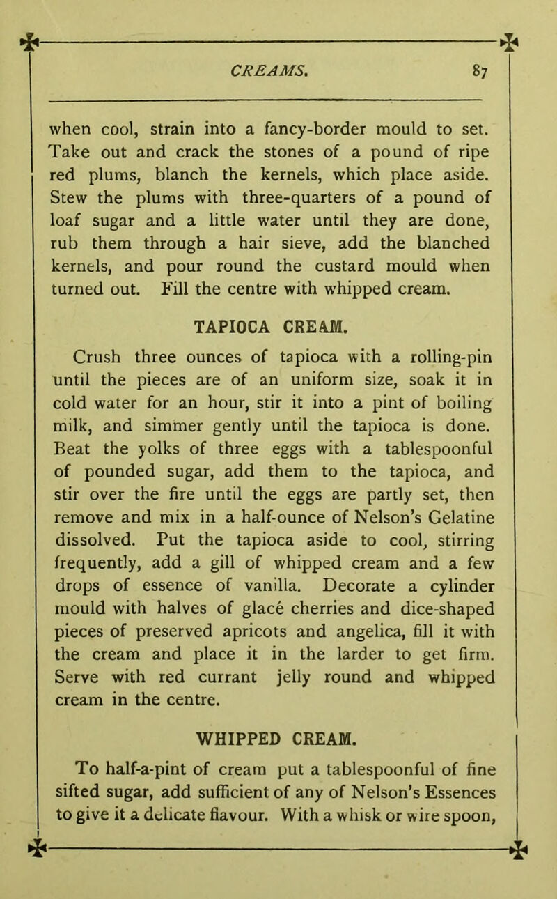 when cool, strain into a fancy-border mould to set. Take out and crack the stones of a pound of ripe red plums, blanch the kernels, which place aside. Stew the plums with three-quarters of a pound of loaf sugar and a little water until they are done, rub them through a hair sieve, add the blanched kernels, and pour round the custard mould when turned out. Fill the centre with whipped cream. TAPIOCA CREAM. Crush three ounces of tapioca with a rolling-pin until the pieces are of an uniform size, soak it in cold water for an hour, stir it into a pint of boiling milk, and simmer gently until the tapioca is done. Beat the yolks of three eggs with a tablespoonful of pounded sugar, add them to the tapioca, and stir over the fire until the eggs are partly set, then remove and mix in a half-ounce of Nelson’s Gelatine dissolved. Put the tapioca aside to cool, stirring frequently, add a gill of whipped cream and a few drops of essence of vanilla. Decorate a cylinder mould with halves of glace cherries and dice-shaped pieces of preserved apricots and angelica, fill it with the cream and place it in the larder to get firm. Serve with red currant jelly round and whipped cream in the centre. WHIPPED CREAM. To half-a-pint of cream put a tablespoonful of fine sifted sugar, add sufficient of any of Nelson’s Essences to give it a delicate flavour. With a whisk or wire spoon,