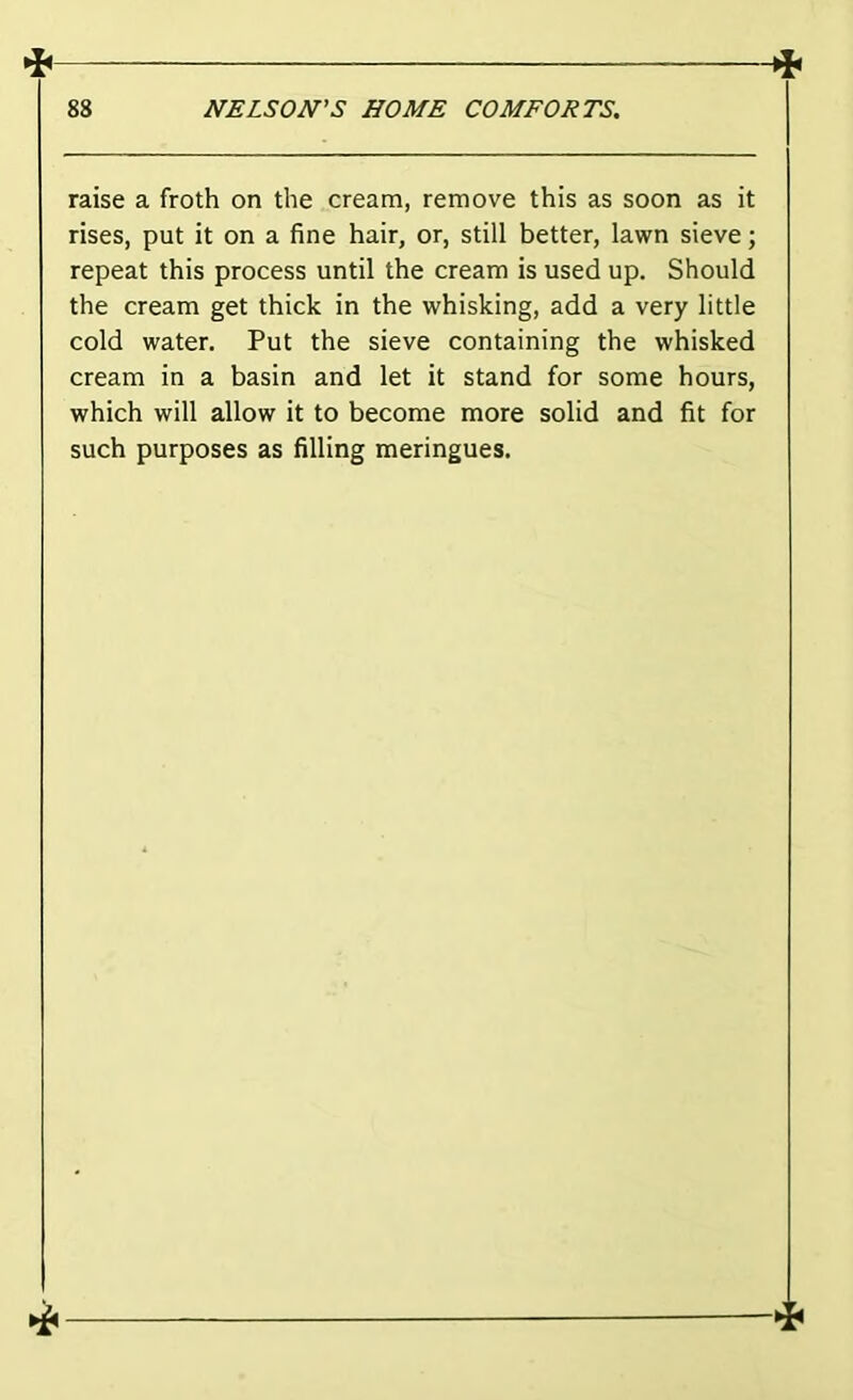 raise a froth on the cream, remove this as soon as it rises, put it on a fine hair, or, still better, lawn sieve; repeat this process until the cream is used up. Should the cream get thick in the whisking, add a very little cold water. Put the sieve containing the whisked cream in a basin and let it stand for some hours, which will allow it to become more solid and fit for such purposes as filling meringues.