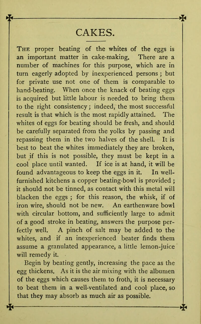 CAKES. -X The proper beating of the whites of the eggs is an important matter in cake-making. There are a number of machines for this purpose, which are in turn eagerly adopted by inexperienced persons ; but for private use not one of them is comparable to hand-beating. When once the knack of beating eggs is acquired but little labour is needed to bring them to the right consistency; indeed, the most successful result is that which is the most rapidly attained. The whites of eggs for beating should be fresh, and should be carefully separated from the yolks by passing and repassing them in the two halves of the shell. It is best to beat the whites immediately they are broken, but if this is not possible, they must be kept in a cool place until wanted. If ice is at hand, it will be found advantageous to keep the eggs in it. In well- furnished kitchens a copper beating-bowl is provided ; it should not be tinned, as contact with this metal will blacken the eggs ; for this reason, the whisk, if of iron wire, should not be new. An earthenware bowl with circular bottom, and sufficiently large to admit of a good stroke in beating, answers the purpose per- fectly well. A pinch of salt may be added to the whites, and if an inexperienced beater finds them assume a granulated appearance, a little lemon-juice will remedy it. Begin by beating gently, increasing the pace as the egg thickens. As it is the air mixing with the albumen of the eggs which causes them to froth, it is necessary to beat them in a well-ventilated and cool place, so that they may absorb as much air as possible. *
