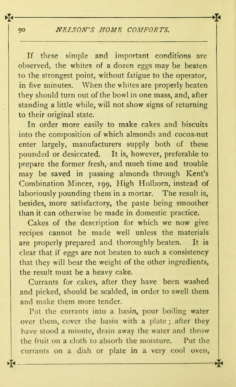 If these simple and important conditions are observed, the whites of a dozen eggs may be beaten to the strongest point, without fatigue to the operator, in five minutes. When the whites are properly beaten they should turn out of the bowl in one mass, and, after standing a little while, will not show signs of returning to their original state. In order more easily to make cakes and biscuits into the composition of which almonds and cocoa-nut enter largely, manufacturers supply both cf these pounded or desiccated. It is, however, preferable to prepare the former fresh, and much time and trouble may be saved in passing almonds through Kent’s Combination Mincer, 199, High Holborn, instead of laboriously pounding them in a mortar. The result is, besides, more satisfactory, the paste being smoother than it can otherwise be made in domestic practice. Cakes of the description for which we now give recipes cannot be made well unless the materials are properly prepared and thoroughly beaten. It is clear that if eggs are not beaten to such a consistency that they will bear the weight of the other ingredients, the result must be a heavy cake. Currants for cakes, after they have been washed and picked, should be scalded, in order to swell them and make them more tender. Put the currants into a basin, pour boiling water over them, cover the basin with a plate ; after they have stood a minute, drain away the water and throw the fruit on a cloth to absorb the moisture. Put the currants on a dish or plate in a very cool oven,