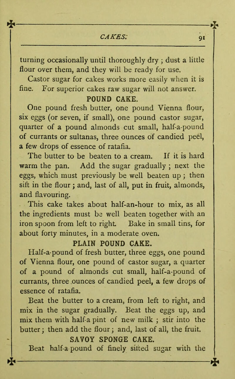 CAJsTES: turning occasionally until thoroughly dry ; dust a little flour over them, and they will be ready for use. Castor sugar for cakes works more easily when it is fine. For superior cakes raw sugar will not answer. POUND CAKE. One pound fresh butter, one pound Vienna flour, six eggs (or seven, if small), one pound castor sugar, quarter of a pound almonds cut small, half-a-pound of currants or sultanas, three ounces of candied peel, a few drops of essence of ratafia. The butter to be beaten to a cream. If it is hard warm the pan. Add the sugar gradually ; next the eggs, which must previously be well beaten up; then sift in the flour; and, last of all, put in fruit, almonds, and flavouring. This cake takes about half-an-hour to mix, as all the ingredients must be well beaten together with an iron spoon from left to right Bake in small tins, for about forty minutes, in a moderate oven. PLAIN POUND CAKE. Half-a-pound of fresh butter, three eggs, one pound of Vienna flour, one pound of castor sugar, a quarter of a pound of almonds cut small, half-a-pound of currants, three ounces of candied peel, a few drops of essence of ratafia. Beat the butter to a cream, from left to right, and mix in the sugar gradually. Beat the eggs up, and mix them with half-a pint of new milk j stir into the butter; then add the flour; and, last of all, the fruit. SAVOY SPONGE CAKE. Beat half-a pound of finely sifted sugar with the 1