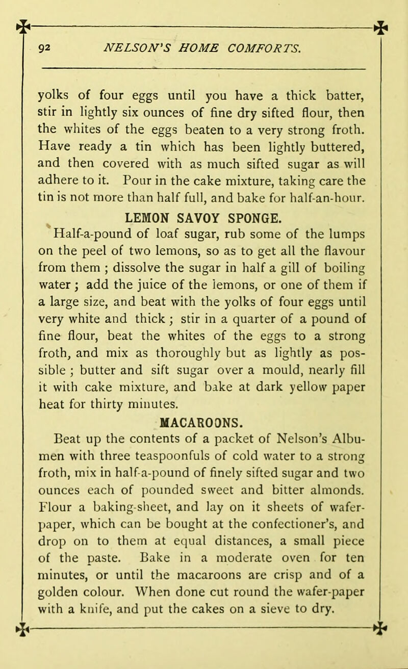 yolks of four eggs until you have a thick batter, stir in lightly six ounces of fine dry sifted flour, then the whites of the eggs beaten to a very strong froth. Have ready a tin which has been lightly buttered, and then covered with as much sifted sugar as will adhere to it. Pour in the cake mixture, taking care the tin is not more than half full, and bake for half-an-hour. LEMON SAVOY SPONGE. Half-a-pound of loaf sugar, rub some of the lumps on the peel of two lemons, so as to get all the flavour from them ; dissolve the sugar in half a gill of boiling water ; add the juice of the lemons, or one of them if a large size, and beat with the yolks of four eggs until very white and thick; stir in a quarter of a pound of fine flour, beat the whites of the eggs to a strong froth, and mix as thoroughly but as lightly as pos- sible ; butter and sift sugar over a mould, nearly All it with cake mixture, and bake at dark yellow paper heat for thirty minutes. MACAROONS. Beat up the contents of a packet of Nelson’s Albu- men with three teaspoonfuls of cold water to a strong froth, mix in half-a-pound of finely sifted sugar and two ounces each of pounded svveet and bitter almonds. Flour a baking-sheet, and lay on it sheets of wafer- paper, which can be bought at the confectioner’s, and drop on to them at equal distances, a small piece of the paste. Bake in a moderate oven for ten minutes, or until the macaroons are crisp and of a golden colour. When done cut round the wafer-paper with a knife, and put the cakes on a sieve to dry.