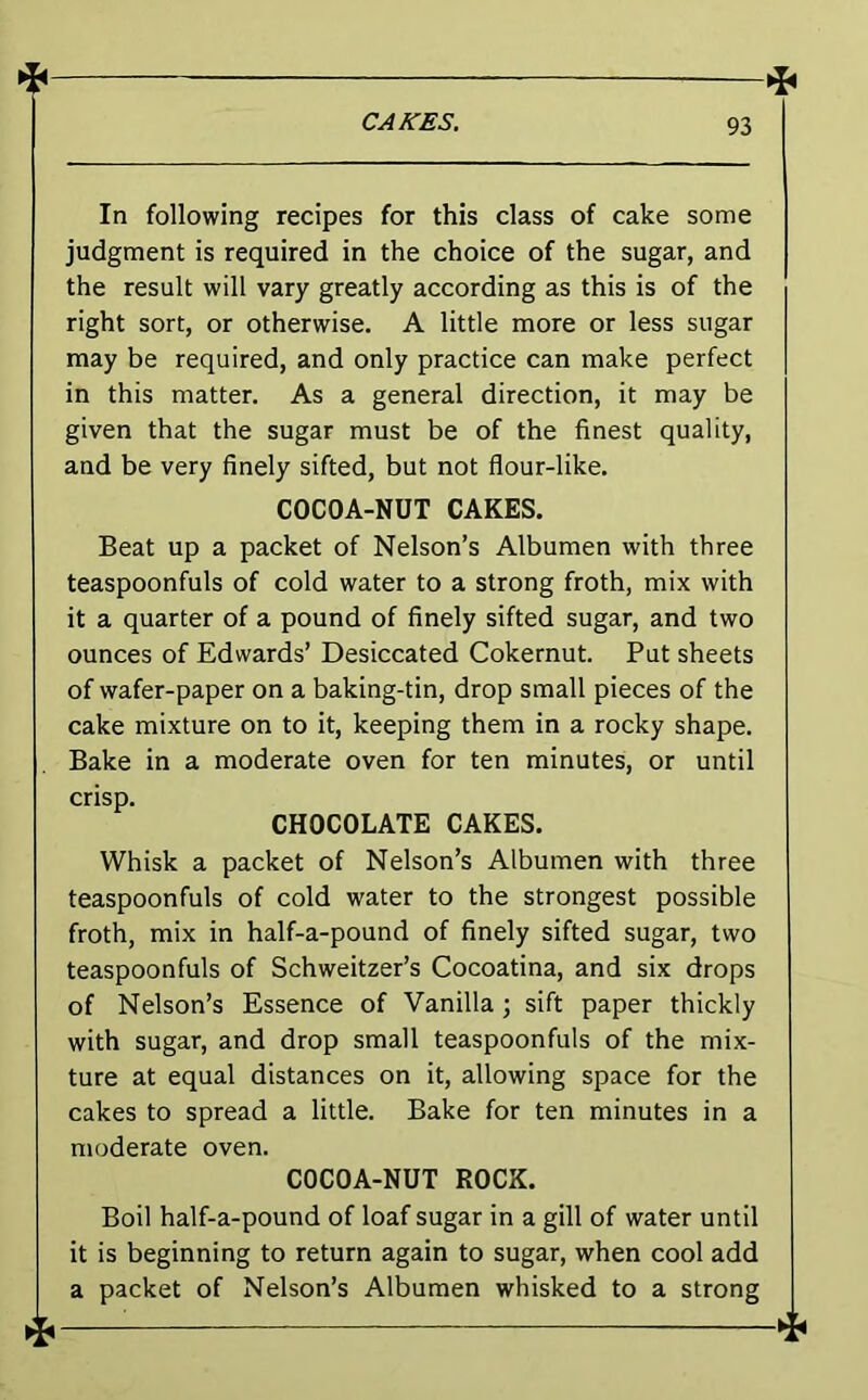 4 t CAfCES. 93 In following recipes for this class of cake some judgment is required in the choice of the sugar, and the result will vary greatly according as this is of the right sort, or otherwise. A little more or less sugar may be required, and only practice can make perfect in this matter. As a general direction, it may be given that the sugar must be of the finest quality, and be very finely sifted, but not flour-like. COCOA-NUT CAKES. Beat up a packet of Nelson’s Albumen with three teaspoonfuls of cold water to a strong froth, mix with it a quarter of a pound of finely sifted sugar, and two ounces of Edwards’ Desiccated Cokernut. Put sheets of wafer-paper on a baking-tin, drop small pieces of the cake mixture on to it, keeping them in a rocky shape. Bake in a moderate oven for ten minutes, or until crisp. CHOCOLATE CAKES. Whisk a packet of Nelson’s Albumen with three teaspoonfuls of cold water to the strongest possible froth, mix in half-a-pound of finely sifted sugar, two teaspoonfuls of Schweitzer’s Cocoatina, and six drops of Nelson’s Essence of Vanilla; sift paper thickly with sugar, and drop small teaspoonfuls of the mix- ture at equal distances on it, allowing space for the cakes to spread a little. Bake for ten minutes in a moderate oven. COCOA-NUT ROCK. Boil half-a-pound of loaf sugar in a gill of water until it is beginning to return again to sugar, when cool add a packet of Nelson’s Albumen whisked to a strong 4—^