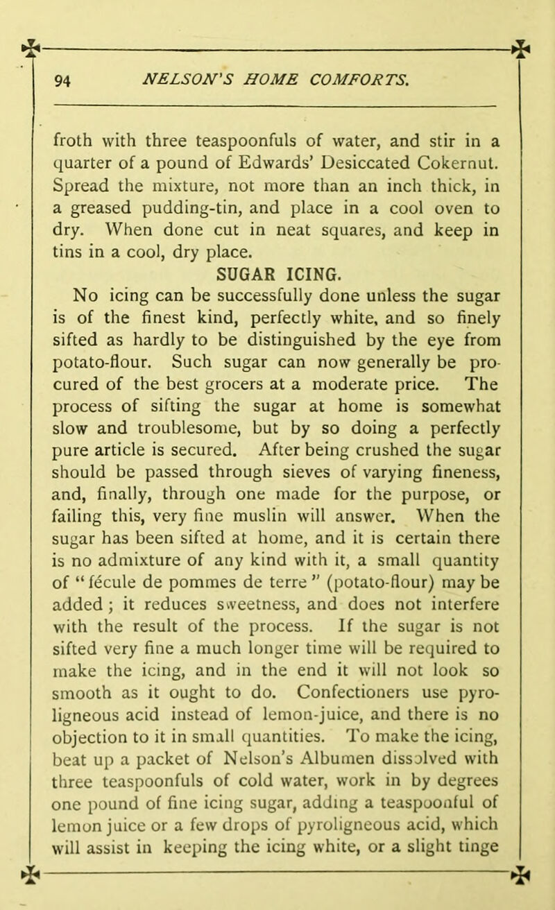 froth with three teaspoonfuls of water, and stir in a quarter of a pound of Edwards’ Desiccated Cokernut. Spread the mixture, not more than an inch thick, in a greased pudding-tin, and place in a cool oven to dry. When done cut in neat squares, and keep in tins in a cool, dry place. SUGAR ICING. No icing can be successfully done unless the sugar is of the finest kind, perfectly white, and so finely sifted as hardly to be distinguished by the eye from potato-flour. Such sugar can now generally be pro- cured of the best grocers at a moderate price. The process of sifting the sugar at home is somewhat slow and troublesome, but by so doing a perfectly pure article is secured. After being crushed the sugar should be passed through sieves of varying fineness, and, finally, through one made for the purpose, or failing this, very fine muslin will answer. When the sugar has been sifted at home, and it is certain there is no admixture of any kind with it, a small quantity of “ fecule de pommes de terre ” (potato-flour) may be added; it reduces sweetness, and does not interfere with the result of the process. If the sugar is not sifted very fine a much longer time will be required to make the icing, and in the end it will not look so smooth as it ought to do. Confectioners use pyro- ligneous acid instead of lemon-juice, and there is no objection to it in small quantities. To make the icing, beat up a packet of Nelson’s Albumen dissolved with three teaspoonfuls of cold water, work in by degrees one pound of fine icing sugar, adding a teaspoonful of lemon juice or a few drops of pyroligneous acid, which will assist in keeping the icing white, or a slight tinge