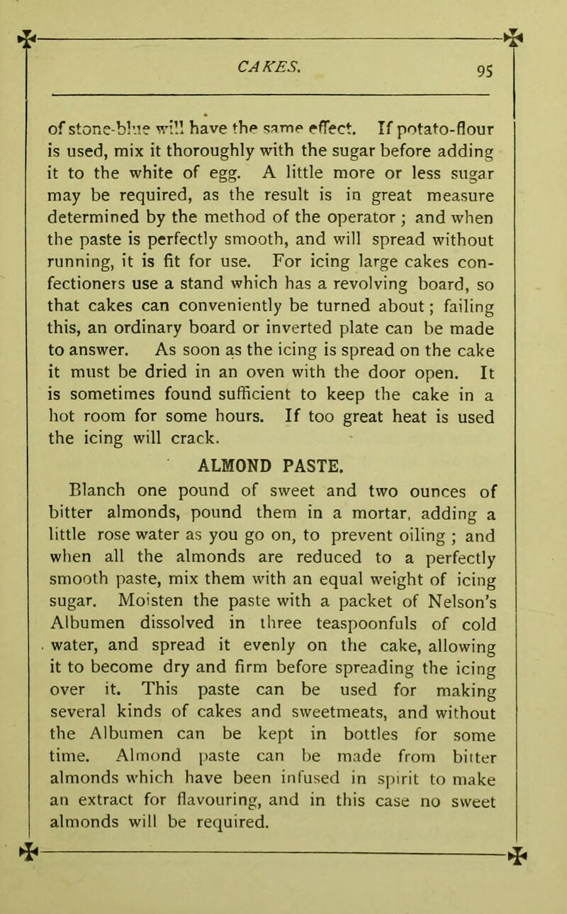 of stone-bl'.ie will have the same effect. If potato-flour is used, mix it thoroughly with the sugar before adding it to the white of egg. A little more or less sugar may be required, as the result is in great measure determined by the method of the operator ; and when the paste is perfectly smooth, and will spread without running, it is fit for use. For icing large cakes con- fectioners use a stand which has a revolving board, so that cakes can conveniently be turned about; failing this, an ordinary board or inverted plate can be made to answer. As soon as the icing is spread on the cake it must be dried in an oven with the door open. It is sometimes found sufficient to keep the cake in a hot room for some hours. If too great heat is used the icing will crack. ALMOND PASTE. Blanch one pound of sweet and two ounces of bitter almonds, pound them in a mortar, adding a little rose water as you go on, to prevent oiling ; and when all the almonds are reduced to a perfectly smooth paste, mix them with an equal weight of icing sugar. Moisten the paste with a packet of Nelson’s Albumen dissolved in three teaspoonfuls of cold water, and spread it evenly on the cake, allowing it to become dry and firm before spreading the icing over it. This paste can be used for making several kinds of cakes and sweetmeats, and without the Albumen can be kept in bottles for some time. Almond j)aste can be made from biiter almonds which have been infused in spirit to make an extract for flavouring, and in this case no sweet almonds will be required.