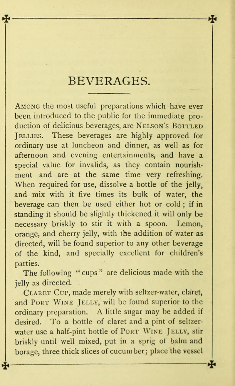 4 BEVERAGES. Among the most useful preparations which have ever been introduced to the public for the immediate pro- duction of delicious beverages, are Nelson’s Bottled Jellies. These beverages are highly approved for ordinary use at luncheon and dinner, as well as for afternoon and evening entertainments, and have a special value for invalids, as they contain nourish- ment and are at the same time very refreshing. When required for use, dissolve a bottle of the jelly, and mix with it five times its bulk of water, the beverage can then be used either hot or cold ; if in standing it should be slightly thickened it will only be necessary briskly to stir it with a spoon. Lemon, orange, and cherry jelly, with the addition of water as directed, will be found superior to any other beverage of the kind, and specially excellent for children’s parties. The following “ cups ” are delicious made with the jelly as directed. Claret Cup, made merely with seltzer-water, claret, and Pout Wine Jelly, will be found superior to the ordinary preparation. A little sugar may he added if desired. To a bottle of claret and a pint of seltzer- water use a half-pint bottle of Port Wine Jelly, stir briskly until well mixed, put in a sprig of balm and borage, three thick slices of cucumber; place the vessel
