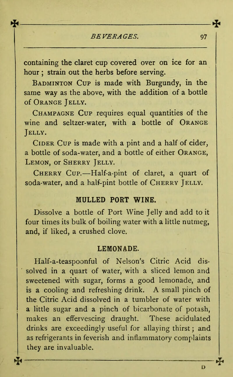 containing the claret cup covered over on ice for an hour ; strain out the herbs before serving. Badminton Cup is made with Burgundy, in the same way as the above, with the addition of a bottle of Orange Jelly. Champagne Cup requires equal quantities of the wine and seltzer-water, with a bottle of Orange Jelly. Cider Cup is made with a pint and a half of cider, a bottle of soda-water, and a bottle of either Orange, Lemon, or Sherry Jelly. Cherry Cup.—Half-a-pint of claret, a quart of soda-water, and a half-pint bottle of Cherry Jelly. MULLED PORT WINE. Dissolve a bottle of Port Wine Jelly and add to it four times its bulk of boiling water with a little nutmeg, and, if liked, a crushed clove. LEMONADE. Half-a-teaspoonful of Nelson’s Citric Acid dis- solved in a quart of water, with a sliced lemon and sweetened with sugar, forms a good lemonade, and is a cooling and refreshing drink. A small pinch of the Citric Acid dissolved in a tumbler of water with a little sugar and a pinch of bicarbonate of potash, makes an effervescing draught. These acidulated drinks are exceedingly useful for allaying thirst; and as refrigerants in feverish and inflammatory complaints they are invaluable. D