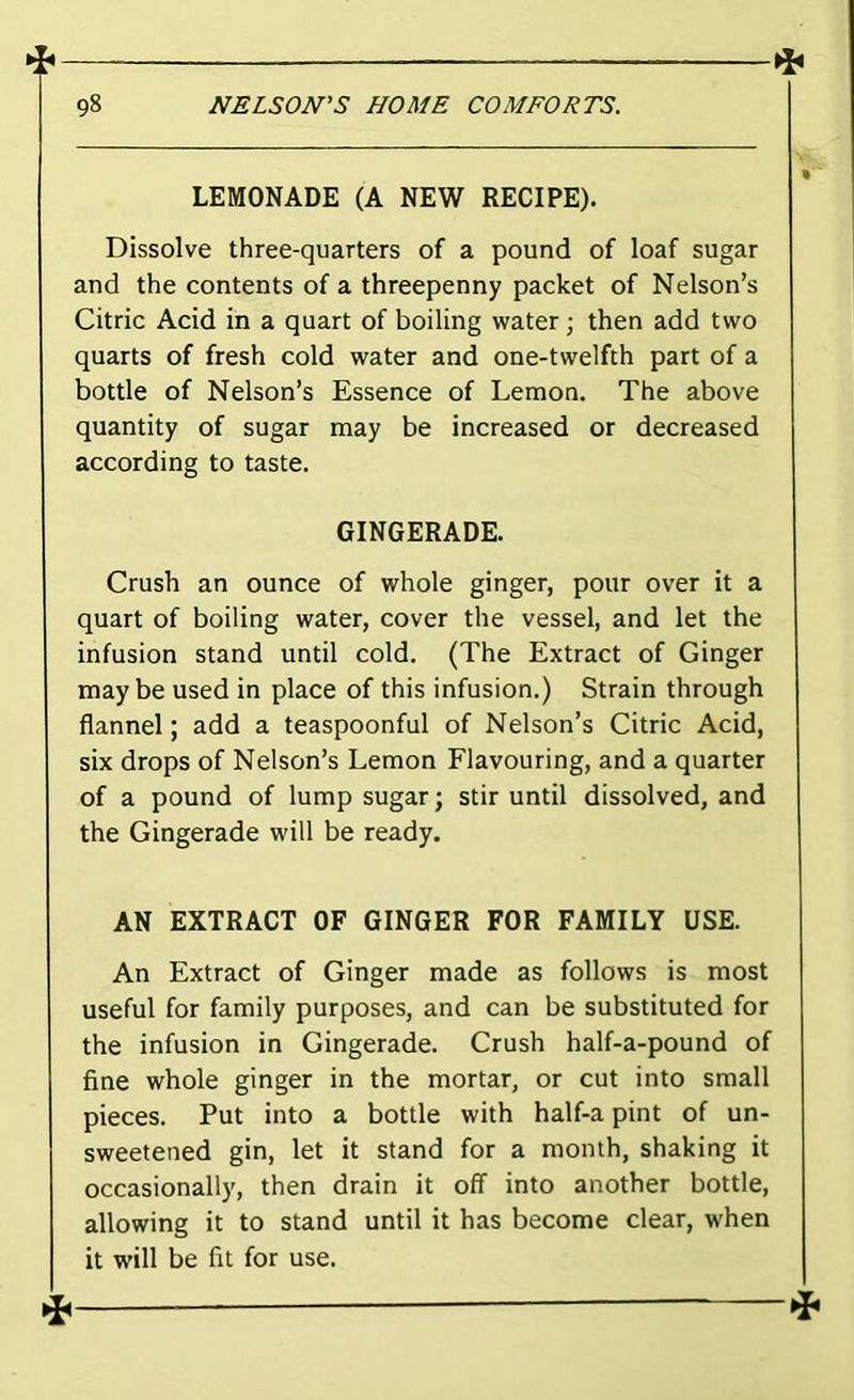 LEMONADE (A NEW RECIPE). Dissolve three-quarters of a pound of loaf sugar and the contents of a threepenny packet of Nelson’s Citric Acid in a quart of boiling water; then add two quarts of fresh cold water and one-twelfth part of a bottle of Nelson’s Essence of Lemon. The above quantity of sugar may be increased or decreased according to taste. GINGERADE. Crush an ounce of whole ginger, pour over it a quart of boiling water, cover the vessel, and let the infusion stand until cold. (The Extract of Ginger maybe used in place of this infusion.) Strain through flannel; add a teaspoonful of Nelson’s Citric Acid, six drops of Nelson’s Lemon Flavouring, and a quarter of a pound of lump sugar; stir until dissolved, and the Gingerade will be ready. AN EXTRACT OF GINGER FOR FAMILY USE. An Extract of Ginger made as follows is most useful for family purposes, and can be substituted for the infusion in Gingerade. Crush half-a-pound of fine whole ginger in the mortar, or cut into small pieces. Put into a bottle with half-a pint of un- sweetened gin, let it stand for a month, shaking it occasionally, then drain it off into another bottle, allowing it to stand until it has become clear, when it will be fit for use. ^