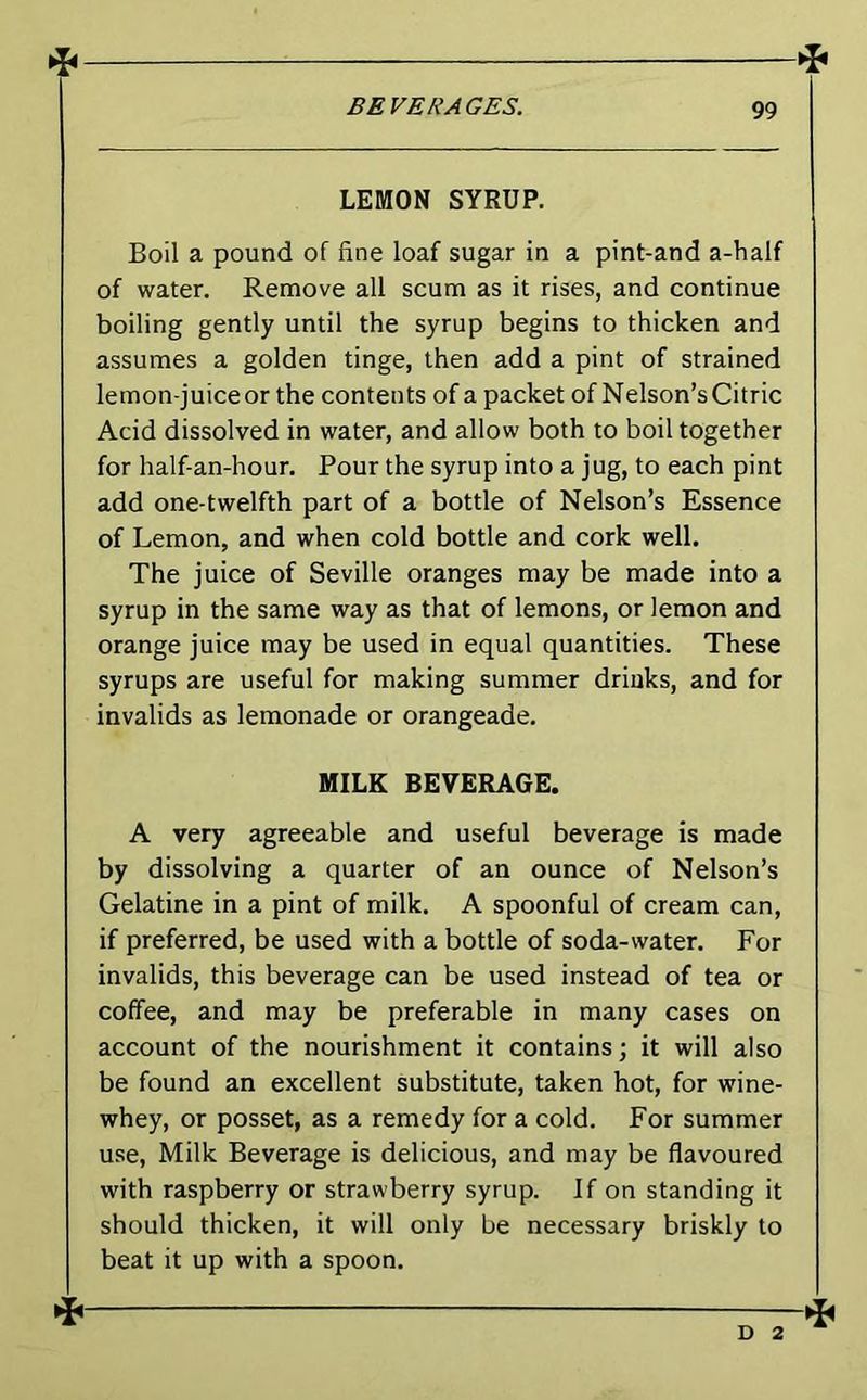 4 BEVERAGES. 99 LEMON SYRUP. Boil a pound of fine loaf sugar in a pint-and a-half of water. Remove all scum as it rises, and continue boiling gently until the syrup begins to thicken and assumes a golden tinge, then add a pint of strained lemon-juiceor the contents of a packet of Nelson’sCitric Acid dissolved in water, and allow both to boil together for half-an-hour. Pour the syrup into a jug, to each pint add one-twelfth part of a bottle of Nelson’s Essence of Lemon, and when cold bottle and cork well. The juice of Seville oranges may be made into a syrup in the same way as that of lemons, or lemon and orange juice may be used in equal quantities. These syrups are useful for making summer drinks, and for invalids as lemonade or orangeade. MILK BEVERAGE. A very agreeable and useful beverage is made by dissolving a quarter of an ounce of Nelson’s Gelatine in a pint of milk. A spoonful of cream can, if preferred, be used with a bottle of soda-water. For invalids, this beverage can be used instead of tea or coffee, and may be preferable in many cases on account of the nourishment it contains; it will also be found an excellent substitute, taken hot, for wine- whey, or posset, as a remedy for a cold. For summer use. Milk Beverage is delicious, and may be flavoured with raspberry or strawberry syrup. If on standing it should thicken, it will only be necessary briskly to beat it up with a spoon. D 2