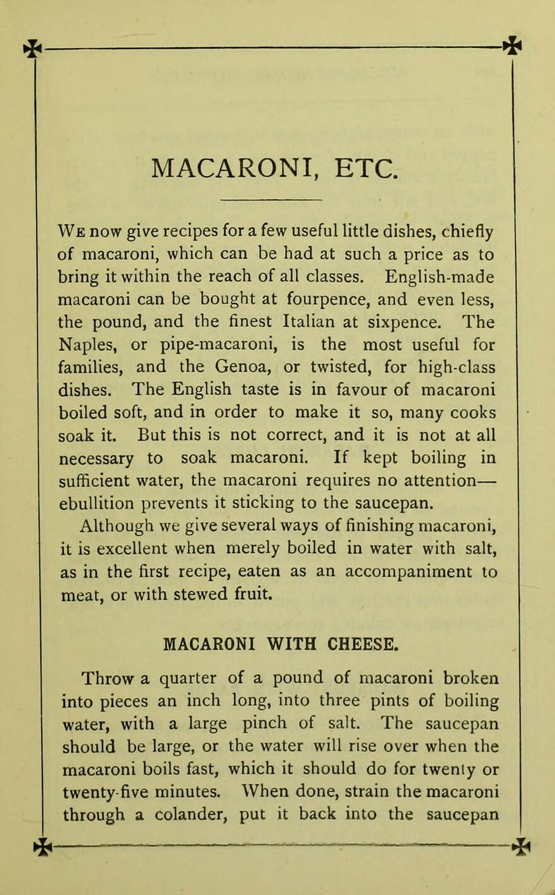 MACARONI, ETC. We now give recipes for a few useful little dishes, chiefly of macaroni, which can be had at such a price as to bring it within the reach of all classes. English-made macaroni can be bought at fourpence, and even less, the pound, and the finest Italian at sixpence. The Naples, or pipe-macaroni, is the most useful for families, and the Genoa, or twisted, for high-class dishes. The English taste is in favour of macaroni boiled soft, and in order to make it so, many cooks soak it. But this is not correct, and it is not at all necessary to soak macaroni. If kept boiling in sufficient water, the macaroni requires no attention— ebullition prevents it sticking to the saucepan. Although we give several ways of finishing macaroni, it is excellent when merely boiled in water with salt, as in the first recipe, eaten as an accompaniment to meat, or with stewed fruit. MACARONI WITH CHEESE. Throw a quarter of a pound of macaroni broken into pieces an inch long, into three pints of boiling water, with a large pinch of salt. The saucepan should be large, or the water will rise over when the macaroni boils fast, which it should do for twenty or twenty-five minutes. When done, strain the macaroni through a colander, put it back into the saucepan !<■