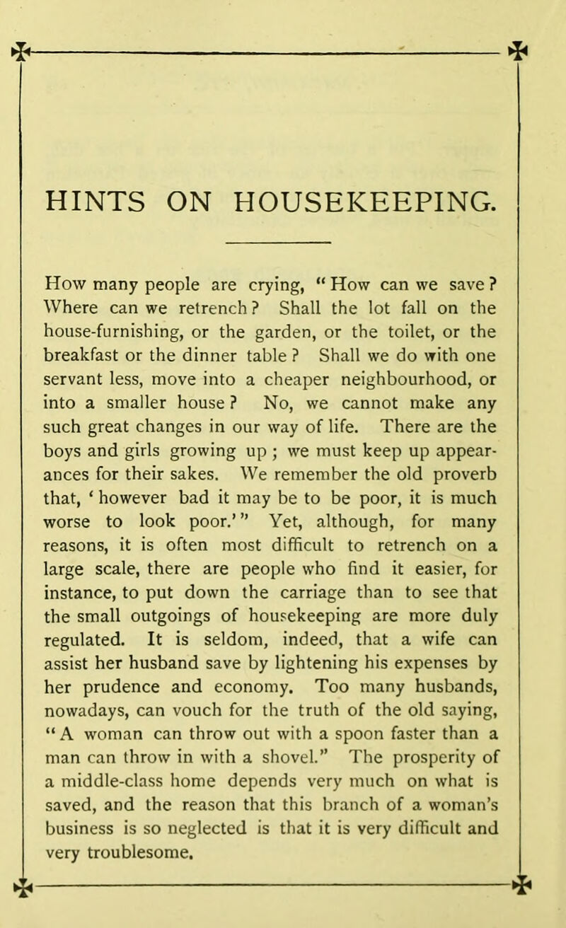 HINTS ON HOUSEKEEPING. How many people are crying, “ How can we save ? Where can we retrench ? Shall the lot fall on the house-furnishing, or the garden, or the toilet, or the breakfast or the dinner table ? Shall we do with one servant less, move into a cheaper neighbourhood, or into a smaller house ? No, we cannot make any such great changes in our way of life. There are the boys and girls growing up ; we must keep up appear- ances for their sakes. We remember the old proverb that, ‘ however bad it may be to be poor, it is much worse to look poor.’ ” Yet, although, for many reasons, it is often most difficult to retrench on a large scale, there are people who find it easier, for instance, to put down the carriage than to see that the small outgoings of housekeeping are more duly regulated. It is seldom, indeed, that a wife can assist her husband save by lightening his expenses by her prudence and economy. Too many husbands, nowadays, can vouch for the truth of the old saying, “ A woman can throw out with a spoon faster than a man can throw in with a shovel.” The prosperity of a middle-class home depends very much on what is saved, and the reason that this branch of a woman’s business is so neglected is that it is very difficult and very troublesome.