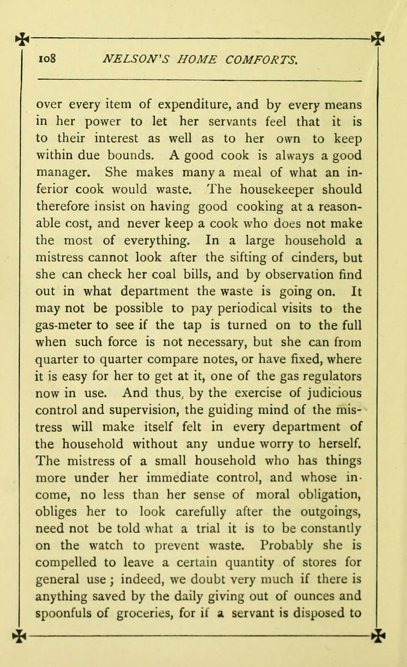 ^ »: io8 NELSON’S HOME COMFORTS. over every item of expenditure, and by every means in her power to let her servants feel that it is to their interest as well as to her own to keep within due bounds. A good cook is always a good manager. She makes many a meal of what an in- ferior cook would waste. The housekeeper should therefore insist on having good cooking at a reason- able cost, and never keep a cook who does not make the most of everything. In a large household a mistress cannot look after the sifting of cinders, but she can check her coal bills, and by observation find out in what department the waste is going on. It may not be possible to pay periodical visits to the gas-meter to see if the tap is turned on to the full when such force is not necessary, but she can from quarter to quarter compare notes, or have fixed, where it is easy for her to get at it, one of the gas regulators now in use. And thus, by the exercise of judicious control and supervision, the guiding mind of the mis- tress will make itself felt in every department of the household without any undue worry to herself. The mistress of a small household who has things more under her immediate control, and whose in- come, no less than her sense of moral obligation, obliges her to look carefully after the outgoings, need not be told what a trial it is to be constantly on the watch to prevent waste. Probably she is compelled to leave a certain quantity of stores for general use; indeed, we doubt very much if there is anything saved by the daily giving out of ounces and spoonfuls of groceries, for if a servant is disposed to 4