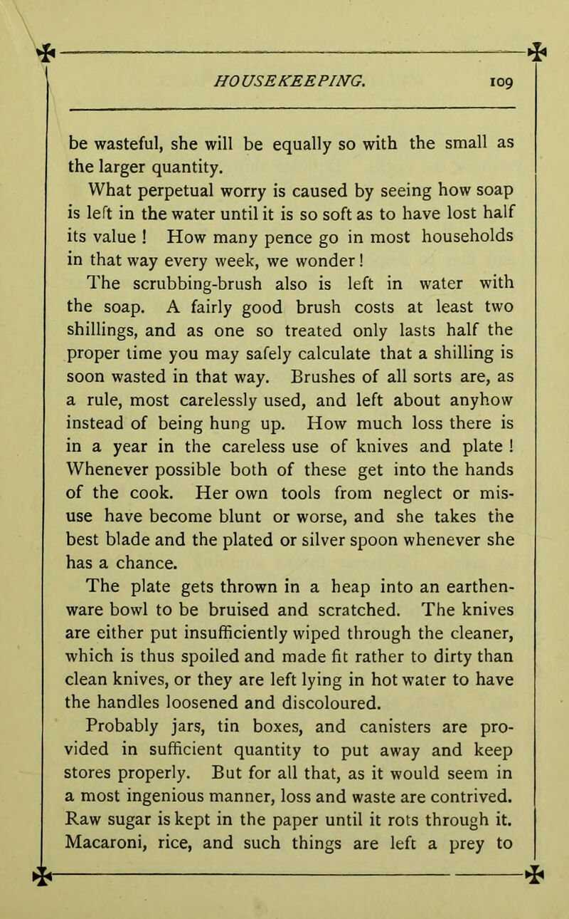 be wasteful, she will be equally so with the small as the larger quantity. What perpetual worry is caused by seeing how soap is left in the water until it is so soft as to have lost half its value ! How many pence go in most households in that way every week, we wonder! The scrubbing-brush also is left in water with the soap. A fairly good brush costs at least two shillings, and as one so treated only lasts half the proper time you may safely calculate that a shilling is soon wasted in that way. Brushes of all sorts are, as a rule, most carelessly used, and left about anyhow instead of being hung up. How much loss there is in a year in the careless use of knives and plate 1 Whenever possible both of these get into the hands of the cook. Her own tools from neglect or mis- use have become blunt or worse, and she takes the best blade and the plated or silver spoon whenever she has a chance. The plate gets thrown in a heap into an earthen- ware bowl to be bruised and scratched. The knives are either put insufficiently wiped through the cleaner, which is thus spoiled and made fit rather to dirty than clean knives, or they are left lying in hot water to have the handles loosened and discoloured. Probably jars, tin boxes, and canisters are pro- vided in sufficient quantity to put away and keep stores properly. But for all that, as it would seem in a most ingenious manner, loss and waste are contrived. Raw sugar is kept in the paper until it rots through it. Macaroni, rice, and such things are left a prey to 4r