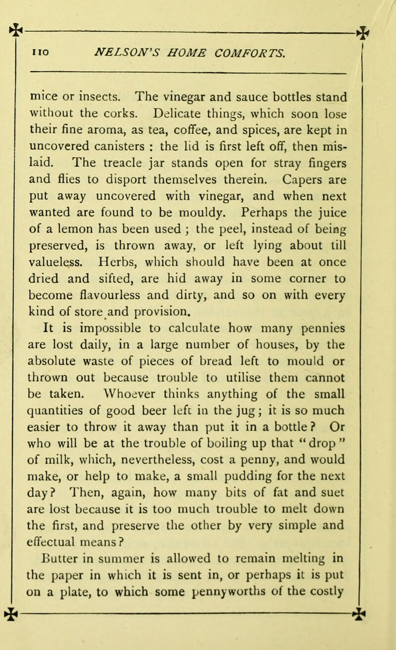 ^ mice or insects. The vinegar and sauce bottles stand without the corks. Delicate things, which soon lose their fine aroma, as tea, coffee, and spices, are kept in uncovered canisters : the lid is first left off, then mis- laid. The treacle jar stands open for stray fingers and flies to disport themselves therein. Capers are put away uncovered with vinegar, and when next wanted are found to be mouldy. Perhaps the juice of a lemon has been used ; the peel, instead of being preserved, is thrown away, or left lying about till valueless. Herbs, which should have been at once dried and sifted, are hid away in some corner to become flavourless and dirty, and so on with every kind of store and provision. It is impossible to calculate how many pennies are lost daily, in a large number of houses, by the absolute waste of pieces of bread left to mould or thrown out because trouble to utilise them cannot be taken. Whoever thinks anything of the small quantities of good beer left in the jugj it is so much easier to throw it away than put it in a bottle ? Or who will be at the trouble of boiling up that “drop” of milk, which, nevertheless, cost a penny, and would make, or help to make, a small pudding for the next day? Then, again, how many bits of fat and suet are lost because it is too much trouble to melt down the first, and preserve the other by very simple and effectual means? Butter in summer is allowed to remain melting in the paper in which it is sent in, or perhaps it is put on a plate, to which some pennyworths of the costly
