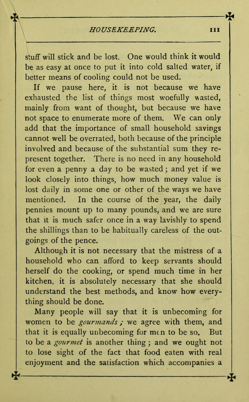 HO VSEKEEPING. 111 Stuff will stick and be lost One would think it would be as easy at once to put it into cold salted water, if better means of cooling could not be used. If we pause here, it is not because we have exhausted the list of things most woefully wasted, mainly from want of thought, but because we have not space to enumerate more of them. We can only add that the importance of small household savings cannot well be overrated, both because of the principle involved and because of the substantial sum they re- present together. There is no need in any household for even a penny a day to be wasted ; and yet if we look closely into things, how much money value is lost daily in some one or other of the ways w'e have mentioned. In the course of the year, the daily pennies mount up to many pounds, and we are sure that It is much safer once in a w'ay lavishly to spend the shillings than to be habitually careless of the out- goings of the pence. Although it is not necessary that the mistress of a household who can afford to keep servants should herself do the cooking, or spend much time in her kitchen, it is absolutely necessary that she should understand the best methods, and know how every- thing should be done. Many people will say that it is unbecoming for women to be gourmands; we agree with them, and that it is equally unbecoming for men to be so. But to be a gourmet is another thing; and we ought not to lose sight of the fact that food eaten with real enjoyment and the satisfaction which accompanies a