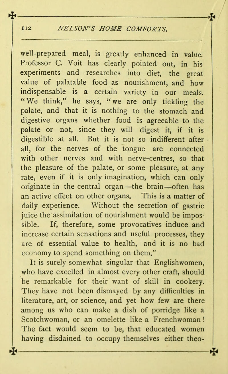 well-prepared meal, is greatly enhanced in value. Professor C. Voit has clearly pointed out, in his experiments and researches into diet, the great value of palatable food as nourishment, and how indispensable is a certain variety in our meals. “We think,” he says, “we are only tickling the palate, and that it is nothing to the stomach and digestive organs whether food is agreeable to the palate or not, since they will digest it, if it is digestible at all. But it is not so indifferent after all, for the nerves of the tongue are connected with other nerves and with nerve-centres, so that the pleasure of the palate, or some pleasure, at any rate, even if it is only imagination, which can only originate in the central organ—the brain—often has an active effect on other organs. This is a matter of daily experience. Without the secretion of gastric juice the assimilation of nourishment would be impos- sible. If, therefore, some provocatives induce and increase certain sensations and useful processes, they are of essential value to health, and it is no bad economy to spend something on them,” It is surely somewhat singular that Englishwomen, who have excelled in almost every other craft, should be remarkable for their want of skill in cookery. They have not been dismayed by any difficulties in literature, art, or science, and yet how few are there among us who can make a dish of porridge like a Scotchwoman, or an omelette like a Frenchwoman ! The fact would seem to be, that educated women having disdained to occupy themselves either theo- ^ ^