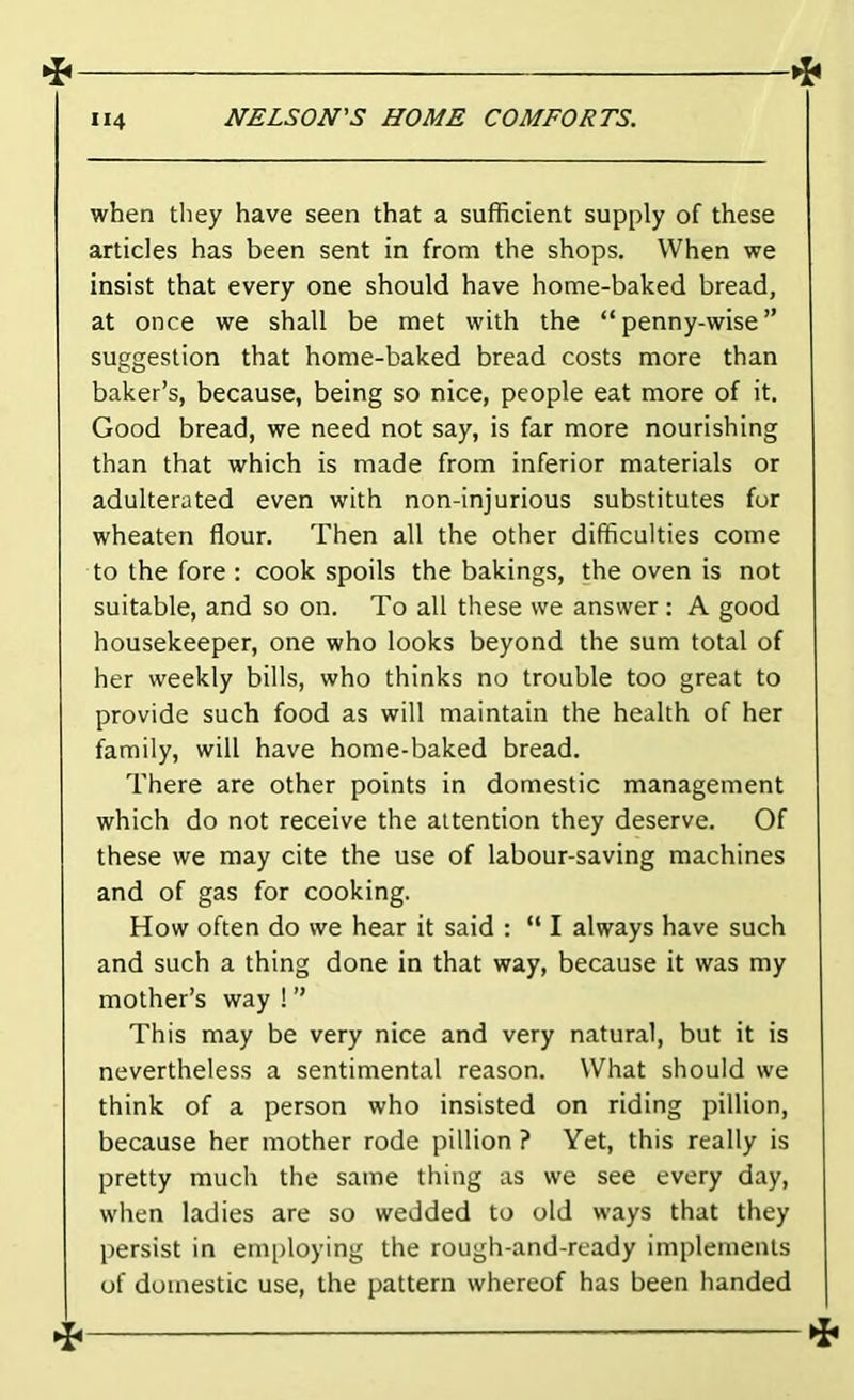 when they have seen that a sufficient supply of these articles has been sent in from the shops. When we insist that every one should have home-baked bread, at once we shall be met with the “penny-wise” suggestion that home-baked bread costs more than baker’s, because, being so nice, people eat more of it. Good bread, we need not say, is far more nourishing than that which is made from inferior materials or adulterated even with non-injurious substitutes for wheaten flour. Then all the other difficulties come to the fore : cook spoils the bakings, the oven is not suitable, and so on. To all these we answer: A good housekeeper, one who looks beyond the sum total of her weekly bills, who thinks no trouble too great to provide such food as will maintain the health of her family, will have home-baked bread. There are other points in domestic management which do not receive the attention they deserve. Of these we may cite the use of labour-saving machines and of gas for cooking. How often do we hear it said : “ I always have such and such a thing done in that way, because it was my mother’s way ! ” This may be very nice and very natural, but it is nevertheless a sentimental reason. What should we think of a person who insisted on riding pillion, because her mother rode pillion ? Yet, this really is pretty much the same thing as we see every day, when ladies are so wedded to old ways that they persist in employing the rough-and-ready implements of domestic use, the pattern whereof has been handed ^ ti,
