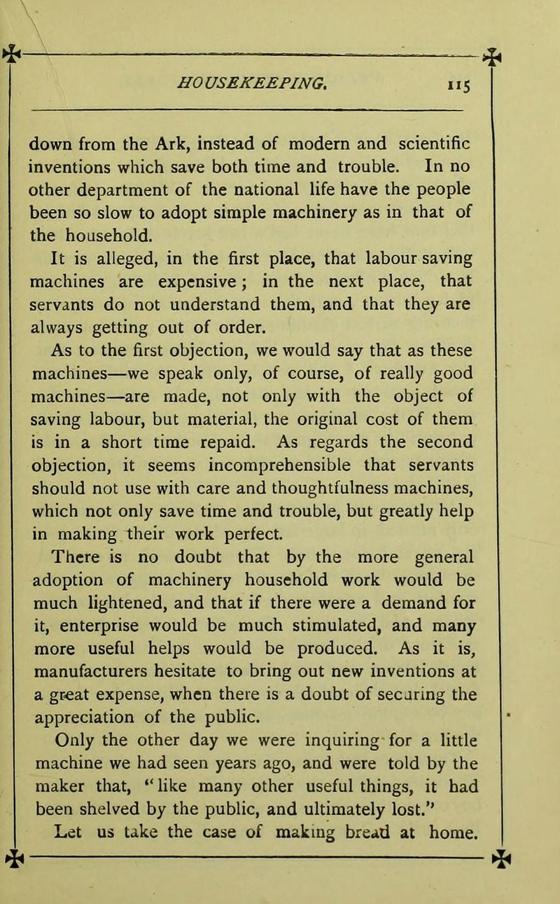 down from the Ark, instead of modern and scientific inventions which save both time and trouble. In no other department of the national life have the people been so slow to adopt simple machinery as in that of the household. It is alleged, in the first place, that labour saving machines are expensive; in the next place, that servants do not understand them, and that they are always getting out of order. As to the first objection, we would say that as these machines—we speak only, of course, of really good machines—are made, not only with the object of saving labour, but material, the original cost of them is in a short time repaid. As regards the second objection, it seems incomprehensible that servants should not use with care and thoughtfulness machines, which not only save time and trouble, but greatly help in making their work perfect. There is no doubt that by the more general adoption of machinery household work would be much lightened, and that if there were a demand for it, enterprise would be much stimulated, and many more useful helps would be produced. As it is, manufacturers hesitate to bring out new inventions at a great expense, when there is a doubt of securing the appreciation of the public. Only the other day we were inquiring for a little machine we had seen years ago, and were told by the maker that, “like many other useful things, it had been shelved by the public, and ultimately lost.’’ Let us take the case of making bread at home. ^^