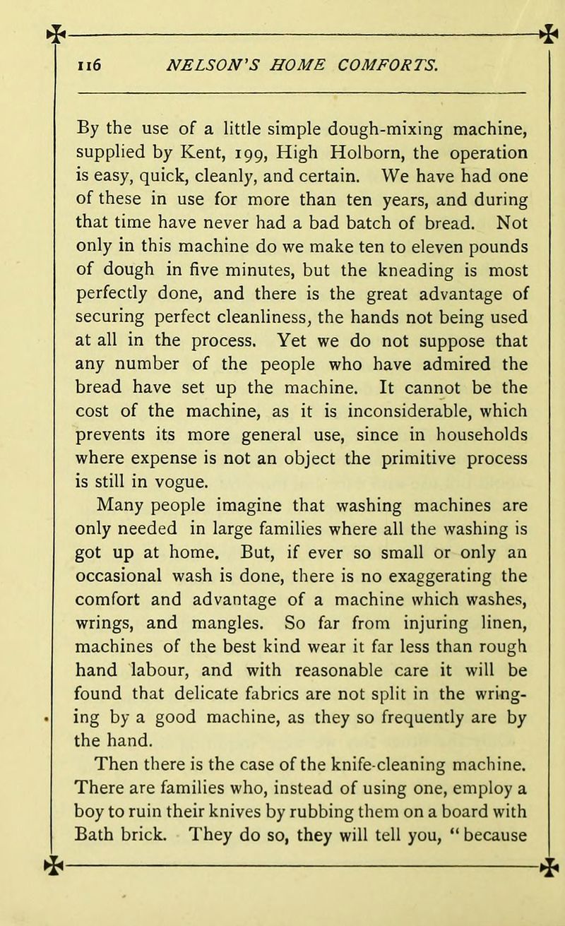 f By the use of a little simple dough-mixing machine, supplied by Kent, 199, High Holborn, the operation is easy, quick, cleanly, and certain. We have had one of these in use for more than ten years, and during that time have never had a bad batch of bread. Not only in this machine do we make ten to eleven pounds of dough in five minutes, but the kneading is most perfectly done, and there is the great advantage of securing perfect cleanliness, the hands not being used at all in the process. Yet we do not suppose that any number of the people who have admired the bread have set up the machine. It cannot be the cost of the machine, as it is inconsiderable, which prevents its more general use, since in households where expense is not an object the primitive process is still in vogue. Many people imagine that washing machines are only needed in large families where all the washing is got up at home. But, if ever so small or only an occasional wash is done, there is no exaggerating the comfort and advantage of a machine which washes, wrings, and mangles. So far from injuring linen, machines of the best kind wear it far less than rough hand labour, and with reasonable care it will be found that delicate fabrics are not split in the wring- • ing by a good machine, as they so frequently are by the hand. Then there is the case of the knife-cleaning machine. There are families who, instead of using one, employ a boy to ruin their knives by rubbing them on a board with Bath brick. They do so, they will tell you, “ because 1