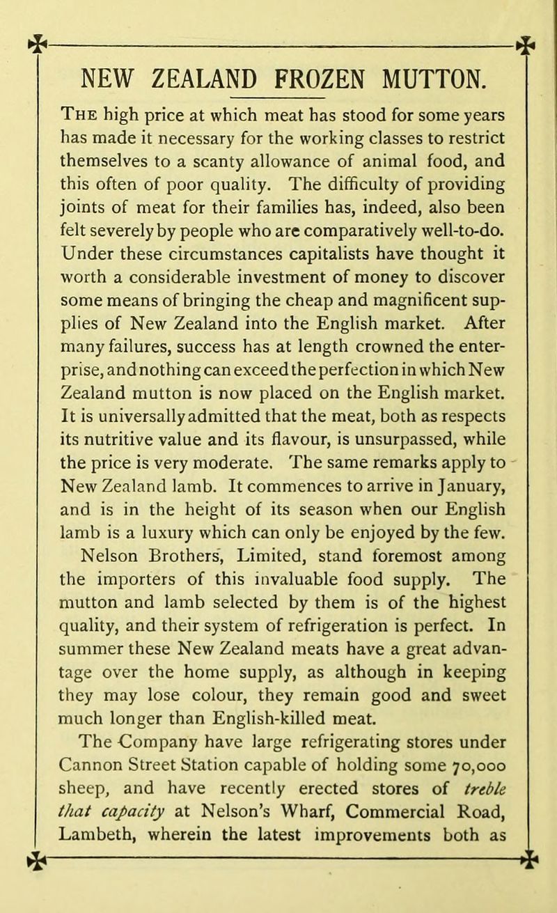 NEW ZEALAND FROZEN MUTTON. The high price at which meat has stood for some years has made it necessary for the working classes to restrict themselves to a scanty allowance of animal food, and this often of poor quality. The difficulty of providing joints of meat for their families has, indeed, also been felt severely by people who are comparatively well-to-do. Under these circumstances capitalists have thought it worth a considerable investment of money to discover some means of bringing the cheap and magnificent sup- plies of New Zealand into the English market. After many failures, success has at length crowned the enter- prise, and nothing can exceed the perfection in which New Zealand mutton is now placed on the English market. It is universallyadmitted that the meat, both as respects its nutritive value and its flavour, is unsurpassed, while the price is very moderate. The same remarks apply to New Zealand lamb. It commences to arrive in January, and is in the height of its season when our English lamb is a luxury which can only be enjoyed by the few. Nelson Brothers, Limited, stand foremost among the importers of this invaluable food supply. The mutton and lamb selected by them is of the highest quality, and their system of refrigeration is perfect. In summer these New Zealand meats have a great advan- tage over the home supply, as although in keeping they may lose colour, they remain good and sweet much longer than English-killed meat. The Company have large refrigerating stores under Cannon Street Station capable of holding some 70,000 sheep, and have recently erected stores of tred/e that capacity at Nelson’s Wharf, Commercial Road, Lambeth, wherein the latest improvements both as *