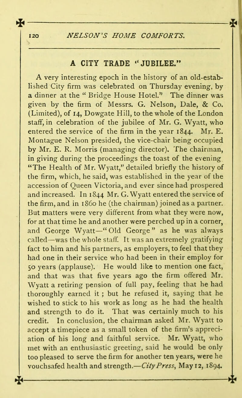 4* 120 NELSON’S HOME COMFORTS. A CITY TRADE “JUBILEE.” A very interesting epoch in the history of an old-estab- lished City firm was celebrated on Thursday evening, by a dinner at the “ Bridge House Hotel.” The dinner was given by the firm of Messrs. G. Nelson, Dale, & Co. (Limited), of 14, Dowgate Hill, to the whole of the London staff, in celebration of the jubilee of Mr. G. Wyatt, who entered the service of the firm in the year 1844. Mr. E. Montague Nelson presided, the vice-chair being occupied by Mr. E. R. Morris (managing director). The chairman, in giving during the proceedings the toast of the evening “The Health of Mr. Wyatt,” detailed briefly the history of the firm, which, he said, was established in the year of the accession of Queen Victoria, and ever since had prospered and increased. In 1844 Mr. G. Wyatt entered the service of the firm, and in i86ohe(the chairman) Joined as a partner. But matters were very different from what they were now, for at that time he and another were perched up in a corner, and George Wyatt—“ Old George ” as he was always called—was the whole staff. It was an extremely gratifying fact to him and his partners, as employers, to feel that they had one in their service who had been in their employ for 50 years (applause). He would like to mention one fact, and that was that five years ago the firm offered Mr. Wyatt a retiring pension of full pay, feeling that he had thoroughly earned it ; but he refused it, saying that he wished to stick to his work as long as he had the health and strength to do it. That was certainly much to his credit. In conclusion, the chairman asked Mr. Wyatt to accept a timepiece as a small token of the firm’s appreci- ation of his long and faithful service. Mr. Wyatt, who met with an enthusiastic greeting, said he would be only too pleased to serve the firm for another ten years, were he vouchsafed health and strength.—Ci/yPress, May 12, 1894.