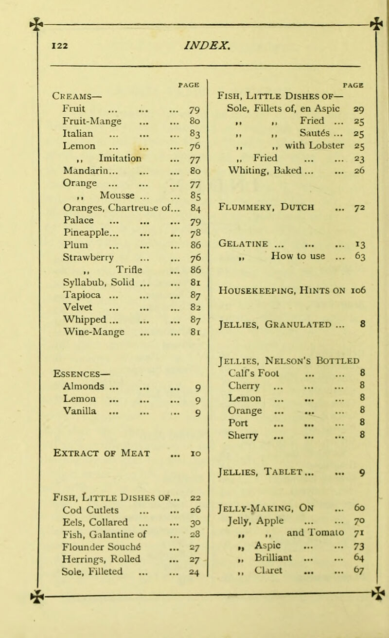 PAGE Creams— Fruit 79 Fruit-Mange 80 Italian 83 Lemon 76 ,, Imitation 77 Mandarin 80 Orange 77 ,, Mousse 8S Oranges, Chartreuse of... 84 Palace 79 Pineapple 78 Plum 86 Strawberry 76 ,, Trifle 86 Syllabub, Solid 81 Tapioca 87 Velvet 82 Whipped 87 Wine-Mange 81 Essences— Almonds • •• 9 Lemon 9 Vanilla 9 Extract of Meat 10 Fish, Little Dishes of... 22 Cod Cutlets 26 Eels, Collared 3° Fish, Galantine of 28 Flounder Souch6 27 Herrings, Rolled 27 Sole, Filleted 24 PAGE Fish, Little Dishes of— Sole, Fillets of, en Aspic 29 • I I, Fried ... 25 ,, ,, Sautes ... 25 ,, ,, with Lobster 25 ,, Fried 23 Whiting, Baked 26 Flummery, Dutch ... 72 Gelatine 13 ,, How to use ... 63 Housekeeping, Hints on 106 Jellies, Granulated ... 8 Jellies, Nelson's Bottled Calf s Foot 8 Cherry 8 Lemon 8 Orange 8 Port 8 Sherry 8 Jellies, Tablet 9 Jelly-Making, On ... 60 Jelly, Apple 70 „ ,, and Tomato 71 Aspic 73 „ Brilliant 64 ,, Churet C>7