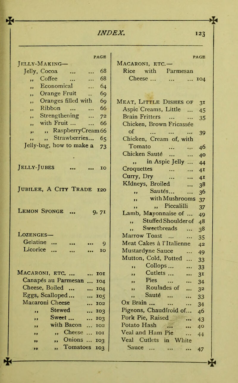 PAGE Jelly-Making— Jelly, Cocoa 68 ,, Coffee ... ... 68 ,, Economical ... 64 ,, Orange Fruit .. 69 ,, Oranges filled with 69 ,, Ribbon 66 ,, Strengthening ... 72 ,, with Fruit 66 „ „ Raspberry Cream 66 ,, ,, Strawberries... 65 Jelly-bag, how to make a 73 Jelly-Jubes 10 Jubilee, A City Trade 120 Lemon Sponge ... 9. 7t Lozenges— Gelatine ... 9 Licorice ... 10 Macaroni, etc. lOI Canapes au Parmesan ... 104 Cheese, Boiled 104 Eggs, Scalloped loS Macaroni Cheese 102 ,, Stewed 103 ,, Sweet 103 ,, with Bacon ... T02 >> ,, Cheese ... lOI ,, ,, Onions ... 103 ,, „ Tomatoes 103 PAGE Macaroni, etc.— Rice with Parmesan Cheese 104 Meat, Little Dishes of 31 Aspic Creams, Little ... 45 Brain Fritters 35 Chicken, Brown Fricassde of 39 Chicken, Cream of, with Tomato 46 Chicken Saut6 40 ,, in Aspic Jelly ... 44 Croquettes 41 Curry, Dry 41 Kidneys, Broiled 38 „ Sautds 36 ,, with Mushrooms 37 ,, ,, Piccalilli 37 Lamb, Mayonnaise of ... 49 ,, Stuffed Shoulder of 48 ,, Sweetbreads 38 Marrow Toast ... 35 Meat Cakes k I’ltalienne 42 Mustardyne Sauce 49 Mutton, Cold, Potted ... 33 ,, Collops 33 ,, Cutlets 31 „ Pies 34 „ Roulades of ... 32 ,, Sautd 33 Ox Brain 34 Pigeons, Chaudfroid of... 46 Pork Pie, Raised 43 Potato Hash 40 Veal and Ham Pie 44 Veal Cutlets in White Sauce ... 47