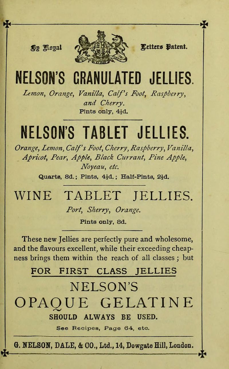 ^ fztmt. NELSON’S GRANULATED JELLIES. Lt7non, Orange, Vanilla, Calf's Foot, Raspberry, and Cherry. Pints only, 4Jd. NELSON’S TABLET JELLIES. Orange, Lemon, Calf s Foot, Cherry, Raspberry, Vanilla, Apricot, Pear, Apple, Black Currant, Pine Apple, Noyeau, etc. Quarts, 8d.; Pints, 4id.; Half-Pints, 2Jd. WINE TABLET JELLIES. Port, Sherry, Orange. Pints only, 8d. These new Jellies are perfectly pure and wholesome, and the flavours excellent, while their exceeding cheap- ness brings them within the reach of all classes ; but FOR FIRST CLASS JELLIES NELSON’S OPAQUE GELATINE SHOULD ALWAYS BE USED. See Recipes, Page 64, etc. 0. NELSOIT, DALE, &; 00., Ltd., 14, Dowgate Hill, London.