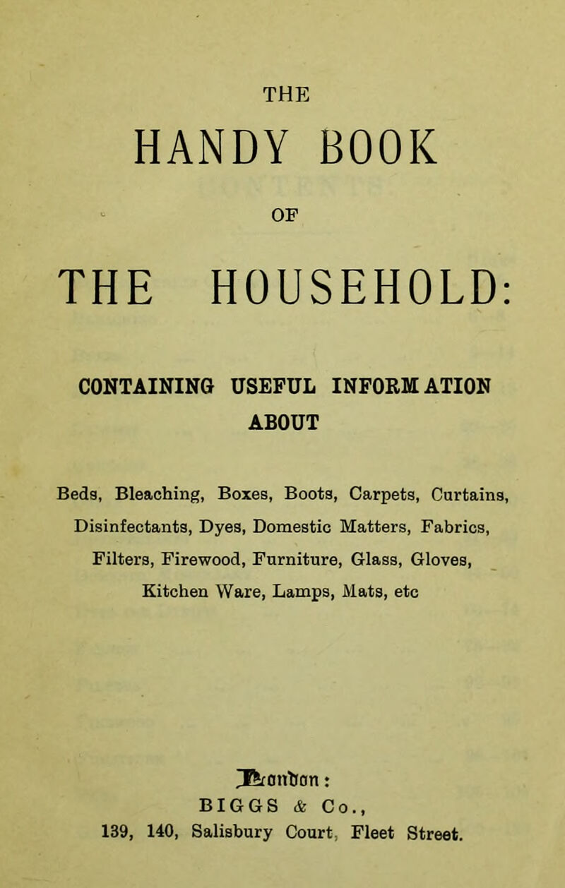 THE HANDY BOOK OF THE HOUSEHOLD: CONTAINING USEFUL INFORMATION ABOUT Beds, Bleaching, Boxes, Boots, Carpets, Curtains, Disinfectants, Dyes, Domestic Matters, Fabrics, Filters, Firewood, Furniture, Glass, Gloves, Kitchen Ware, Lamps, Mats, etc ^onhon: BIGGS & Co., 139, 140, Salisbury Court, Fleet Street.