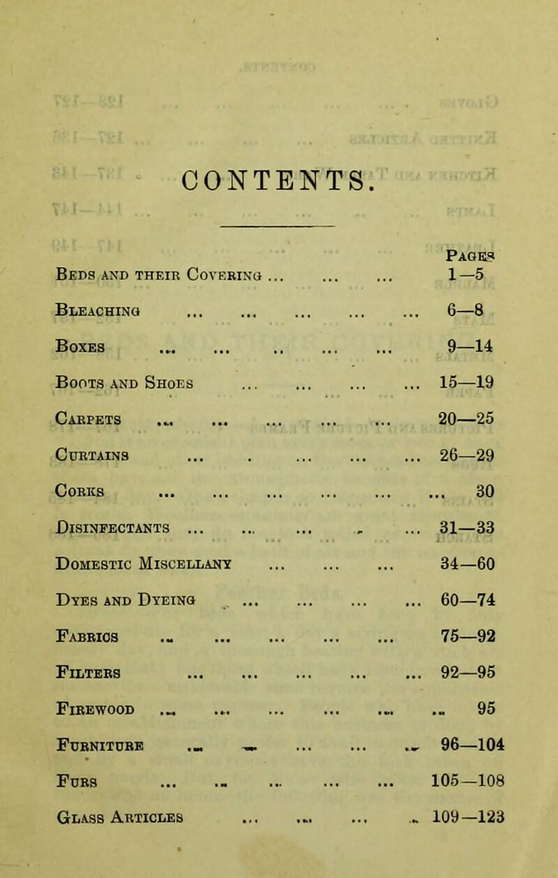 CONTENTS Beds and their Coverinq ... Bleaching Boxes Boots and Shoes Carpets Curtains Corks Disinfectants Domestic Miscellany Dyes and Dyeing ... Fabrics .« Filters Firewood Furniture Furs Glass Articles PAGHia 1-5 6—8 9—14 15—19 20—25 26—29 ... 30 31—33 i' 34—60 60—74 75—92 92—95 .- 95 96—104 105—108 109—123