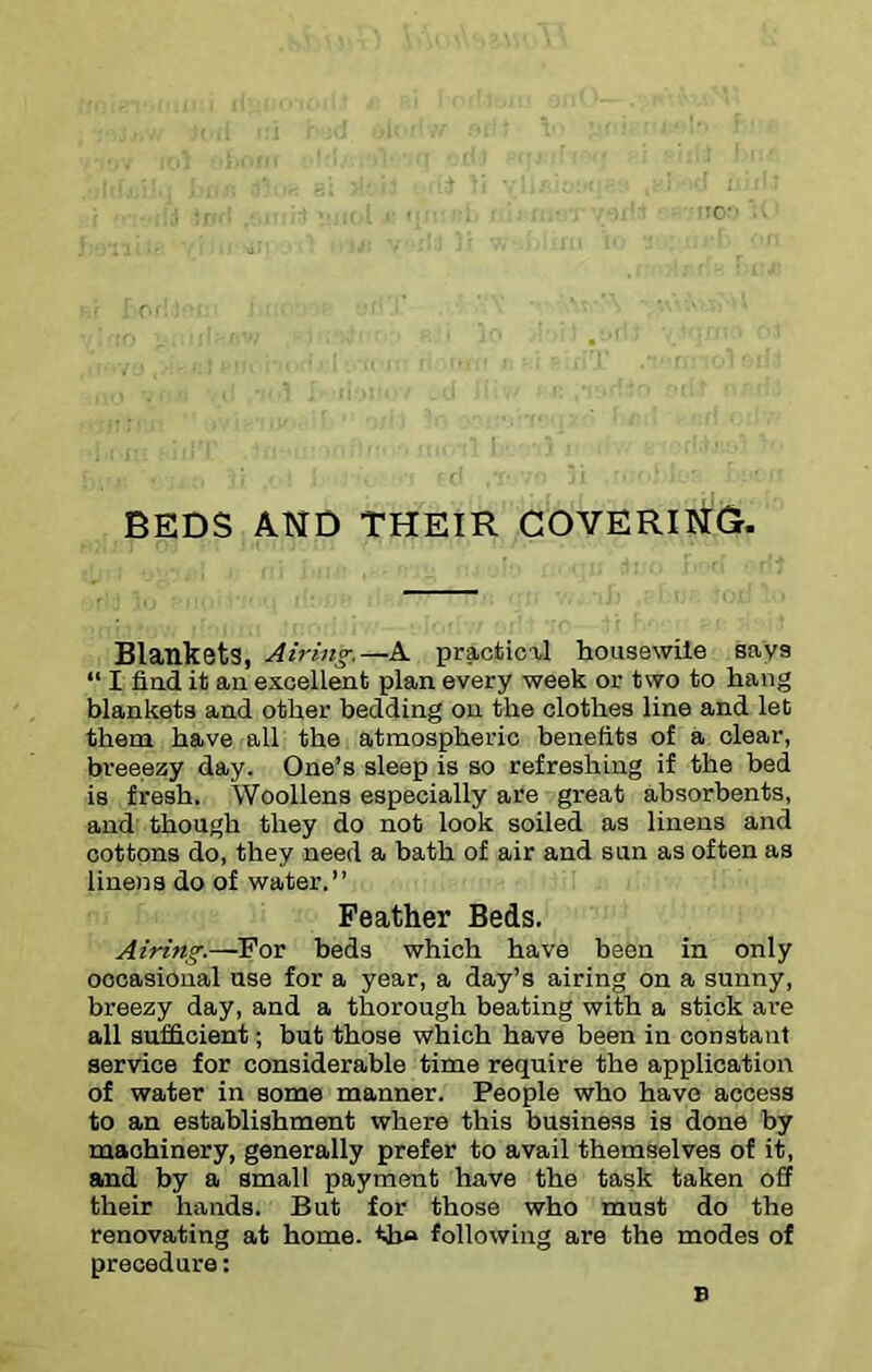 BEDS AND THEIR COVERING. Blankets, Airing-.—A practical housewile says “ I fiad it aa excellent plan every week or two to hang blankets and other bedding on the clothes line and let them have all the atmospheric benefits of a clear, breeezy day. One’s sleep is so refreshing if the bed is fresh. Woollens especially are great absorbents, and though they do not look soiled as linens and cottons do, they need a bath of air and sun as often as linens do of water.” Feather Beds. Airing.—For beds which have been in only occasional use for a year, a day’s airing on a sunny, breezy day, and a thorough beating with a stick are all sufficient; but those Which have been in constant service for considerable time require the application of water in some manner. People who have access to an establishment where this business is done by machinery, generally prefer to avail themselves of it, and by a small payment have the task taken off their hands. But for those who must do the renovating at home. th<a following are the modes of procedure: