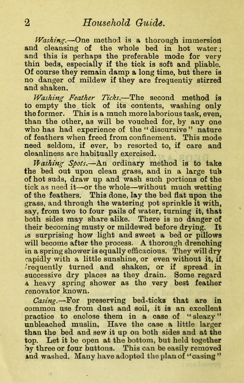 Washing.—One method is a thorough immersion and cleansing of the whole bed in hot water; and this is perhaps the preferable mode for very thin beds, especially if the tick is soft and pliable. Of course they remain damp a long time, but there is no danger of mildew if they are frequentiy stirred and shaken. Washing Feather Ticks.—The second method is to empty the tick of its contents, washing only the former. This is a much more laborious task, even, than the other, as will be vouched for, by any one who has had experience of the “ discursive ” nature of feathers when freed from confinement. This mode need seldom, if ever, bs resorted to, if care and cleanliness are habitually exercised. H'oshing Spots.—An ordinary method is to take the bed out upon clean grass, and in a large tub of hot suds, draw up and wash such portions of the tick as need it—or the whole—without much wetting of the feathers. This done, lay the bed flat upon the grass, and through the watering pot sprinkle it with, say, from two to four pails of water, turning it, that both sides may share alike. There is no danger of their becoming musty or mildewed before drying. It IS surprising how light and sweet a bed or pillows will become after the process. A thorough drenching in a spring shower is equally efiicacious. They will dry rapidly with a little sunshine, or even without it, if ,'requently turned and shaken, or if spread in successive dry places as they drain. Some regard a heavy spring shower as the very best feather renovator known. Casing.—For preserving bed-ticks that are in common use from duet and soil, it is an excellent practice to enclose them in a case of “ sleazy ” unbleached muslin, Have the case a little larger than the bed and sew it up on both sides and at the top. Let it be open at the bottom, but held together by three or four buttons. This can be easily removed and washed. Many have adopted the plan of “casing ”