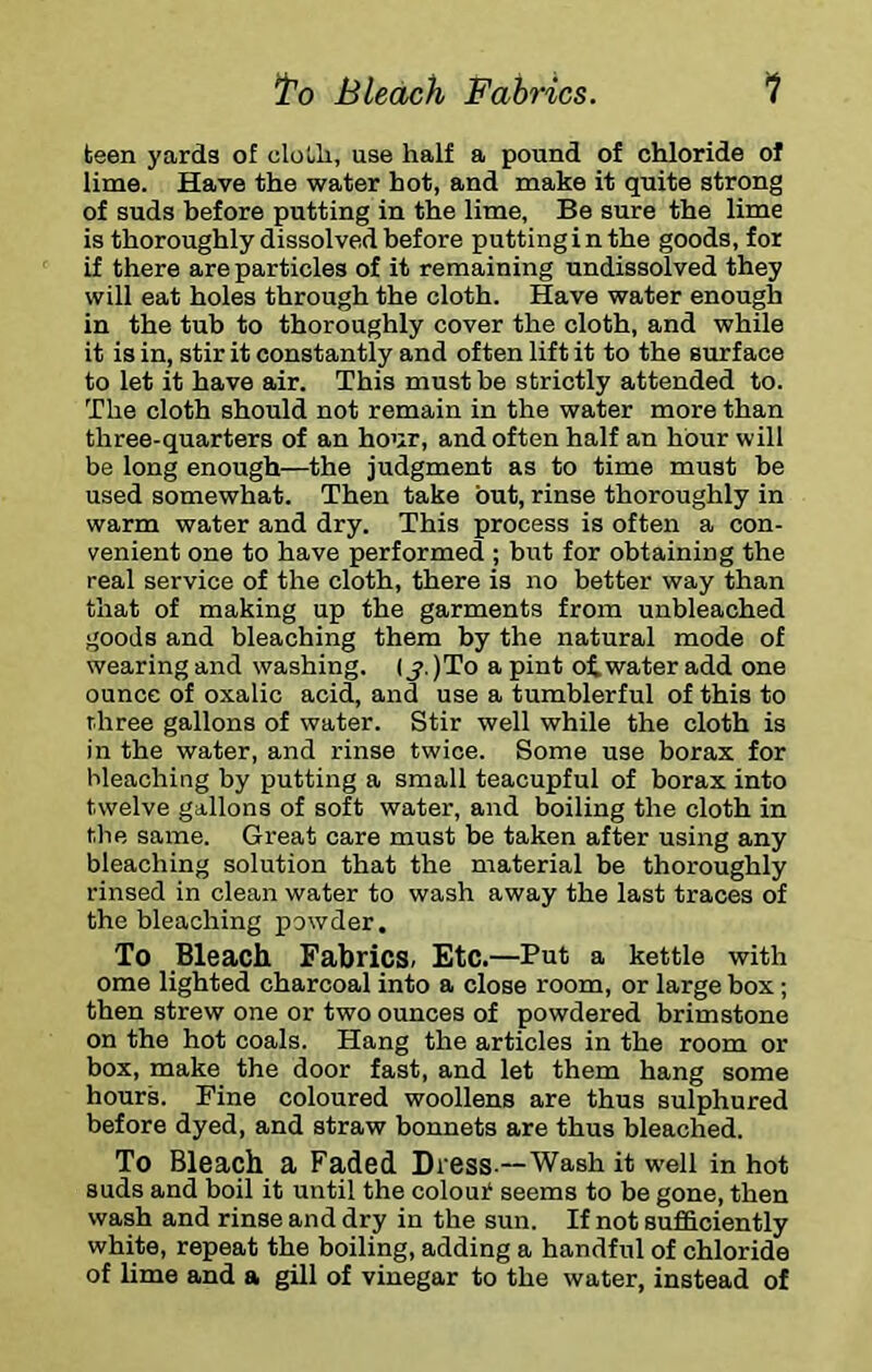 ^0 Bleach Fabrics. 1 teen yards of clotli, use half a pound of chloride of lime. Have the water hot, and make it quite strong of suds before putting in the lime, Be sure the lime is thoroughly dissolved before puttinginthe goods, for if there are particles of it remaining undissolved they will eat holes through the cloth. Have water enough in the tub to thoroughly cover the cloth, and while it is in, stir it constantly and often lift it to the surface to let it have air. This must be strictly attended to. The cloth should not remain in the water more than three-quarters of an hour, and often half an hour will be long enough—the judgment as to time must be used somewhat. Then take but, rinse thoroughly in warm water and dry. This process is often a con- venient one to have performed ; but for obtaining the real service of the cloth, there is no better way than that of making up the garments from unbleached goods and bleaching them by the natural mode of wearing and washing. (j. )To a pint oi water add one ounce of oxalic acid, and use a tumblerful of this to r.hree gallons of water. Stir well while the cloth is in the water, and rinse twice. Some use borax for bleaching by putting a small teacupful of borax into twelve gallons of soft water, and boiling the cloth in the same. Great care must be taken after using any bleaching solution that the material be thoroughly rinsed in clean water to wash away the last traces of the bleaching powder. To Bleach Fabrics. Etc.—Put a kettle with ome lighted charcoal into a close room, or large box; then strew one or two ounces of powdered brimstone on the hot coals. Hang the articles in the room or box, make the door fast, and let them hang some hours. Pine coloured woollens are thus sulphured before dyed, and straw bonnets are thus bleached. To Bleach a Faded Dress.—Wash it well in hot suds and boil it until the colour seems to be gone, then wash and rinse and dry in the sun. If not sufficiently white, repeat the boiling, adding a handful of chloride of lime and a gill of vinegar to the water, instead of